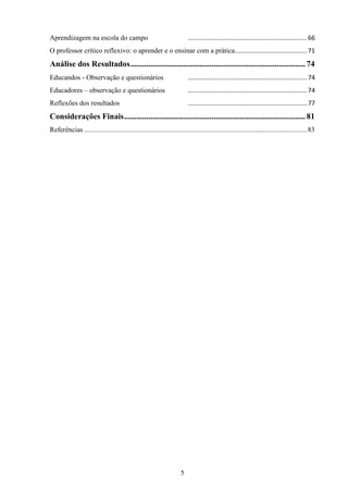 5
Aprendizagem na escola do campo ....................................................................66
O professor crítico reflexivo: o aprender e o ensinar com a prática.........................................71
Análise dos Resultados......................................................................................74
Educandos - Observação e questionários ....................................................................74
Educadores – observação e questionários ....................................................................74
Reflexões dos resultados ....................................................................77
Considerações Finais.........................................................................................81
Referências ...............................................................................................................................83
 