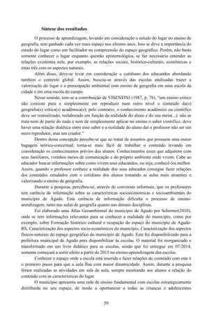 50
Síntese dos resultados
O processo de aprendizagem, levando em consideração o estudo do lugar no ensino de
geografia, tem ganhado cada vez mais espaço nos últimos anos. Isso se deve a importância do
estudo do lugar como um facilitador na compreensão do espaço geográfico. Porém, não basta
somente conhecer o lugar enquanto questão epistemológica, se faz necessário entender as
relações existentes nele, por exemplo, as relações sociais, histórico-culturais, econômicas e
estas três com os aspectos naturais.
Além disso, deve-se levar em consideração o cotidiano dos educandos abordando
também o contexto global. Assim, buscou-se através das escolas analisadas trazer a
valorização do lugar e a preocupação ambiental com ensino de geografia em uma escola da
cidade e em uma escola do campo.
Nesse sentido, tem-se a contribuição de VISENTINI (1987, p. 78), “um ensino critico
não consiste pura e simplesmente em reproduzir num outro nível o conteúdo da(s)
geografia(s) crítica(s) acadêmica(s); pelo contrario, o conhecimento acadêmico ou científico
deve ser reatualizado, reelaborado em função da realidade do aluno e do seu meio(...) não se
trata nem de partir do nada e nem de simplesmente aplicar no ensino o saber cientifico; deve
haver uma relação dialética entre esse saber e a realidade do aluno daí o professor não ser um
mero reprodutor, mas um criador.”
Dentro dessa concepção percebe-se que ao tratar de assuntos que possuem uma maior
bagagem teórico-conceitual, torna-se mais fácil de trabalhar o conteúdo levando em
consideração os conhecimentos prévios dos alunos. Conhecimentos esses que adquirem com
seus familiares, vizinhos meios de comunicação e do próprio ambiente onde vivem. Cabe ao
educador buscar informações sobre como vivem seus educandos, ou seja, conhecê-los melhor.
Assim, quando o professor conhece a realidade dos seus educados consegue fazer relações
dos conteúdos estudados com o cotidiano dos alunos tornando as aulas mais atraentes e
valorizando o ensino de geografia.
Durante a pesquisa, percebeu-se, através de conversas informais, que os professores
tem carência de informação sobre as características socioeconomicas e socioambientais do
município de Agudo. Esta carência de informação dificulta o processo de ensino-
arendizagem, tanto nas aulas de geografia quanto nas demais disciplinas.
Foi elaborado uma Atlas Geoambiental do município de Agudo por Schirmer(2010),
onde se tem informações relevantes para se conhecer a realidade do município, como por
exemplo, sobre Formação histórico cultural e ocupação do espaço do município de Agudo-
RS, Caracterização dos aspectos sócio-econômicos do município, Caracterização dos aspectos
físicos-naturais do espaço geográfico do município de Agudo. Este foi disponibilizado para a
prefeitura municipal de Agudo para disponibilizar ás escolas. O material foi reorganizado e
transformado em um livro didático para as escolas, sendo que foi entregue em 07/2014,
somente começará a sortir efeito a partir de 2015 no ensino-aprendizagem das escolas.
Conhecer o espaço onde a escola está inserida e fazer relações do conteúdo com este é
o primeiro passo para que a aula flua com maior dinamicidade. Assim, durante a pesquisa
foram realizadas as atividades em sala de aula, sempre mostrando aos alunos a relação do
conteúdo com as características do lugar.
O município apresenta uma rede de ensino fundamental com escolas estratégicamente
distribuída no seu espaço, de modo a oportunizar a todas as crianças e adolescentes
 