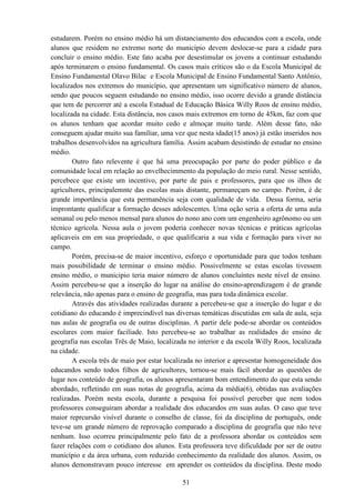 51
estudarem. Porém no ensino médio há um distanciamento dos educandos com a escola, onde
alunos que residem no extremo norte do município devem deslocar-se para a cidade para
concluir o ensino médio. Este fato acaba por desestimular os jovens a continuar estudando
após terminarem o ensino fundamental. Os casos mais críticos são o da Escola Municipal de
Ensino Fundamental Olavo Bilac e Escola Municipal de Ensino Fundamental Santo Antônio,
localizados nos extremos do município, que apresentam um significativo número de alunos,
sendo que poucos seguem estudando no ensino médio, isso ocorre devido a grande distância
que tem de percorrer até a escola Estadual de Educação Básica Willy Roos de ensino médio,
localizada na cidade. Esta distância, nos casos mais extremos em torno de 45km, faz com que
os alunos tenham que acordar muito cedo e almoçar muito tarde. Além desse fato, não
conseguem ajudar muito sua famíliar, uma vez que nesta idade(15 anos) já estão inseridos nos
trabalhos desenvolvidos na agricultura família. Assim acabam desistindo de estudar no ensino
médio.
Outro fato relevente é que há uma preocupação por parte do poder público e da
comunidade local em relação ao envelhecimmento da população do meio rural. Nesse sentido,
percebece que existe um incentivo, por parte de pais e professores, para que os ilhos de
agricultores, principalemnte das escolas mais distante, permaneçam no campo. Porém, é de
grande importância que esta permanência seja com qualidade de vida. Dessa forma, seria
improntante qualificar a formação desses adolescentes. Uma oção seria a oferta de uma aula
semanal ou pelo menos mensal para alunos do nono ano com um engenheiro agrônomo ou um
técnico agrícola. Nessa aula o jovem poderia conhecer novas técnicas e práticas agrícolas
aplicaveis em em sua propriedade, o que qualificaria a sua vida e formação para viver no
campo.
Porém, precisa-se de maior incentivo, esforço e oportunidade para que todos tenham
mais possibilidade de terminar o ensino médio. Possivelmente se estas escolas tivessem
ensino médio, o municipio teria maior número de alunos concluíntes neste nível de ensino.
Assim percebeu-se que a inserção do lugar na análise do ensino-aprendizagem é de grande
relevância, não apenas para o ensino de geografia, mas para toda dinâmica escolar.
Através das atividades realizadas durante a percebeu-se que a inserção do lugar e do
cotidiano do educando é imprecindível nas diversas temáticas discutidas em sala de aula, seja
nas aulas de geografia ou de outras disciplinas. A partir dele pode-se abordar os conteúdos
escolares com maior faciliade. Isto percebeu-se ao trabalhar as realidades do ensino de
geografia nas escolas Três de Maio, localizada no interior e da escola Willy Roos, localizada
na cidade.
A escola três de maio por estar localizada no interior e apresentar homogeneidade dos
educandos sendo todos filhos de agricultores, tornou-se mais fácil abordar as questões do
lugar nos conteúdo de geografia, os alunos apresentaram bom entendimento do que esta sendo
abordado, refletindo em suas notas de geografia, acima da média(6), obtidas nas avaliações
realizadas. Porém nesta escola, durante a pesquisa foi possível perceber que nem todos
professores conseguiram abordar a realidade dos educandos em suas aulas. O caso que teve
maior reprcursão visível durante o conselho de classe, foi da disciplina de português, onde
teve-se um grande número de reprovação comparado a disciplina de geografia que não teve
nenhum. Isso ocorreu principalmente pelo fato de a professora abordar os conteúdos sem
fazer relações com o cotidiano dos alunos. Esta professora teve dificuldade por ser de outro
município e da área urbana, com reduzido conhecimento da realidade dos alunos. Assim, os
alunos demonstravam pouco interesse em aprender os conteúdos da disciplina. Deste modo
 