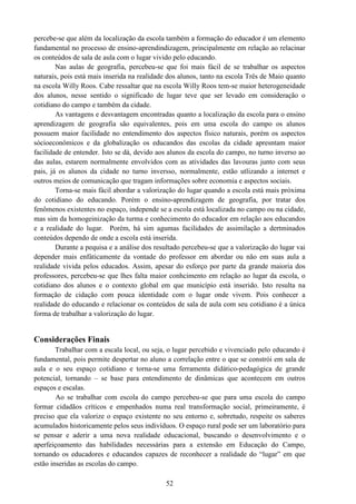 52
percebe-se que além da localização da escola também a formação do educador é um elemento
fundamental no processo de ensino-aprendindizagem, principalmente em relação ao relacinar
os conteúdos de sala de aula com o lugar vivido pelo educando.
Nas aulas de geografia, percebeu-se que foi mais fácil de se trabalhar os aspectos
naturais, pois está mais inserida na realidade dos alunos, tanto na escola Três de Maio quanto
na escola Willy Roos. Cabe ressaltar que na escola Willy Roos tem-se maior heterogeneidade
dos alunos, nesse sentido o significado de lugar teve que ser levado em consideração o
cotidiano do campo e também da cidade.
As vantagens e desvantagem encontradas quanto a localização da escola para o ensino
aprendizagem de geografia são equivalentes, pois em uma escola do campo os alunos
possuem maior facilidade no entendimento dos aspectos físico naturais, porém os aspectos
sócioeconômicos e da globalização os educandos das escolas da cidade apresntam maior
facilidade de entender. Isto se dá, devido aos alunos da escola do campo, no turno inverso ao
das aulas, estarem normalmente envolvidos com as atividades das lavouras junto com seus
pais, já os alunos da cidade no turno inversso, normalmente, estão utlizando a internet e
outros meios de comunicação que tragam informações sobre economia e aspectos sociais.
Torna-se mais fácil abordar a valorização do lugar quando a escola está mais próxima
do cotidiano do educando. Porém o ensino-aprendizagem de geografia, por tratar dos
fenômenos existentes no espaço, independe se a escola está localizada no campo ou na cidade,
mas sim da homogeinização da turma e conhecimento do educador em relação aos educandos
e a realidade do lugar. Porém, há sim agumas facilidades de assimilação a dertminados
conteúdos dependo de onde a escola está inserida.
Durante a pequisa e a análise dos resultado percebeu-se que a valorização do lugar vai
depender mais enfáticamente da vontade do professor em abordar ou não em suas aula a
realidade vivida pelos educados. Assim, apesar do esforço por parte da grande maioria dos
professores, percebeu-se que lhes falta maior conhcimento em relação ao lugar da escola, o
cotidiano dos alunos e o contexto global em que município está inserido. Isto resulta na
formação de cidação com pouca identidade com o lugar onde vivem. Pois conhecer a
realidade do educando e relacionar os conteúdos de sala de aula com seu cotidiano é a única
forma de trabalhar a valorização do lugar.
Considerações Finais
Trabalhar com a escala local, ou seja, o lugar percebido e vivenciado pelo educando é
fundamental, pois permite despertar no aluno a correlação entre o que se constrói em sala de
aula e o seu espaço cotidiano e torna-se uma ferramenta didático-pedagógica de grande
potencial, tornando – se base para entendimento de dinâmicas que acontecem em outros
espaços e escalas.
Ao se trabalhar com escola do campo percebeu-se que para uma escola do campo
formar cidadãos críticos e empenhados numa real transformação social, primeiramente, é
preciso que ela valorize o espaço existente no seu entorno e, sobretudo, respeite os saberes
acumulados historicamente pelos seus indivíduos. O espaço rural pode ser um laboratório para
se pensar e aderir a uma nova realidade educacional, buscando o desenvolvimento e o
aperfeiçoamento das habilidades necessárias para a extensão em Educação do Campo,
tornando os educadores e educandos capazes de reconhecer a realidade do “lugar” em que
estão inseridas as escolas do campo.
 