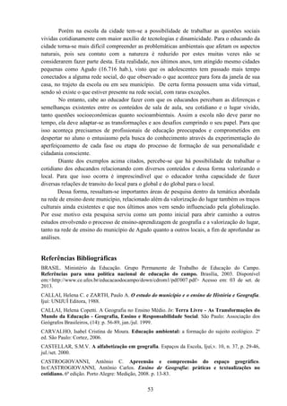 53
Porém na escola da cidade tem-se a possibilidade de trabalhar as questões sociais
vividas cotidianamente com maior auxílio de tecnologias e dinamicidade. Para o educando da
cidade torna-se mais difícil compreender as problemáticas ambientais que afetam os aspectos
naturais, pois seu contato com a natureza é reduzido por estes muitas vezes não se
considerarem fazer parte desta. Esta realidade, nos últimos anos, tem atingido mesmo cidades
pequenas como Agudo (16.716 hab.), visto que os adolescentes tem passado mais tempo
conectados a alguma rede social, do que observado o que acontece para fora da janela de sua
casa, no trajeto da escola ou em seu município. De certa forma possuem uma vida virtual,
sendo só existe o que estiver presente na rede social, com raras exceções.
No entanto, cabe ao educador fazer com que os educandos percebam as diferenças e
semelhanças existentes entre os conteúdos de sala de aula, seu cotidiano e o lugar vivido,
tanto questões socioeconômicas quanto socioambientais. Assim a escola não deve parar no
tempo, ela deve adaptar-se as transformações e aos desafios cumprindo o seu papel. Para que
isso aconteça precisamos de profissionais de educação preocupados e comprometidos em
despertar no aluno o entusiasmo pela busca do conhecimento através da experimentação do
aperfeiçoamento de cada fase ou etapa do processo de formação de sua personalidade e
cidadania consciente.
Diante dos exemplos acima citados, percebe-se que há possibilidade de trabalhar o
cotidiano dos educandos relacionando com diversos conteúdos e dessa forma valorizando o
local. Para que isso ocorra é imprescindível que o educador tenha capacidade de fazer
diversas relações de transito do local para o global e do global para o local.
Dessa forma, ressaltam-se importantes áreas de pesquisa dentro da temática abordada
na rede de ensino deste município, relacionado além da valorização do lugar também os traços
culturais ainda existentes e que nos últimos anos vem sendo influenciado pela globalização.
Por esse motivo esta pesquisa serviu como um ponto inicial para abrir caminho a outros
estudos envolvendo o processo de ensino-aprendizagem de geografia e a valorização do lugar,
tanto na rede de ensino do município de Agudo quanto a outros locais, a fim de aprofundar as
análises.
Referências Bibliográficas
BRASIL. Ministério da Educação. Grupo Permanente de Trabalho de Educação do Campo.
Referências para uma política nacional de educação do campo. Brasília, 2003. Disponível
em:<http://www.ce.ufes.br/educacaodocampo/down/cdrom1/pdf/007.pdf> Acesso em: 03 de set. de
2013.
CALLAI, Helena C. e ZARTH, Paulo A. O estudo do município e o ensino de História e Geografia.
Ijuí: UNIJUÍ Editora, 1988.
CALLAI, Helena Copetti. A Geografia no Ensino Médio. In: Terra Livre - As Transformações do
Mundo da Educação - Geografia, Ensino e Responsabilidade Social. São Paulo: Associação dos
Geógrafos Brasileiros, (14): p. 56-89, jan./jul. 1999.
CARVALHO, Isabel Cristina de Moura. Educação ambiental: a formação do sujeito ecológico. 2º
ed. São Paulo: Cortez, 2006.
CASTELLAR, S.M.V. A alfabetização em geografia. Espaços da Escola, Ijuí,v. 10, n. 37, p. 29-46,
jul./set. 2000.
CASTROGIOVANNI, Antônio C. Apreensão e compreensão do espaço geográfico.
In:CASTROGIOVANNI, Antônio Carlos. Ensino de Geografia: práticas e textualizações no
cotidiano. 6ª edição. Porto Alegre: Medição, 2008. p. 13-83.
 
