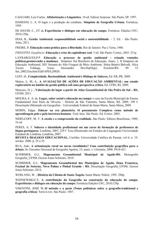 54
CAGLIARI, Luiz Carlos. Alfabetização e Linguística. 10 ed. Editora Scipione. São Paulo, SP, 1997.
DAMIANI, L. A. O lugar e a produção do cotidiano. Simpósio de Geografia Urbana. Fortaleza,
1995.
DE DAVID, C., ET al, Experiências e diálogos em educação do campo. Fortaleza: Edições UFC,
2010,129p.
DIAS, R., Gestão Ambiental: responsabilidade social e sustentabilidade. – 2. Ed. – São Paulo:
Atlas, 2011.
FREIRE, P. Educação como prática para a liberdade. Rio de Janeiro: Paz e Terra, 1986.
FRIGOTTO, Gaudêncio. Educação e crise do capitalismo real. 5 ed. São Paulo: Cortez, 2003. 231p.
LAYRARGUES,P.P. Educação o processo de gestão ambiental : criando vontades
políticas,promovendo a mudança. Simpósio Sul Brasileiro de Educação, Anais, 1, II Simpósio de
Educação Ambiental, XIV Semana do Alto Uruguai de Meio Ambiente. Sônia Beatriz Balvedi, Alice
Tereza Valduga, Ivano Alessandro Devilla(Orgs) Erechim/RS: 09 12
Set.,2002.Erechim:EdiFAPES,2002b.
LEFF, H., Complexidade, Racionalidade Ambiental e Diálogo de Saberes, Ed: ER, PR, 2009.
Mattos, L, M, A., A AVALIAÇÃO DE AÇÕES DE EDUCAÇÃO AMBIENTAL: um estudo
exploratório no âmbito da gestão pública sob uma perspectiva crítica, Ed. UFRJ, RJ, 2009.
Menezes, D. j. , Valorização do lugar a partir do Atlas Geoambiental de São Pedro do Sul – RS,
UFSM, 2011.
MOURA, E. A. de. Lugar, saber social e educação no campo: o caso da Escola Municipal de Ensino
Fundamental José Paim de Oliveira – Distrito de São Valentim, Santa Maria, RS. 2009. 198 f.
Dissertação (Mestrado em Geografia) – Universidade Federal de Santa Maria, Santa Maria, 2009.
MORIN, Edgar. Educar na era planetária. O pensamento Complexo como método de
aprendizagem pelo e pela incerteza humana. Trad. bras. São Paulo. Ed. Cortez. 2003.
NIDELCOFF, M. T. A escola e a compreensão da realidade. São Paulo: Editora Brasiliense, 1989,
16 ed.
PERES, A. F. Saberes e identidade profissional em um curso de formação de professores de
língua portuguesa. Londrina, 2007, 229 f. Tese (Doutorado em Estudos da Linguagem) Universidade
Estadual de Londrina, Londrina, 2007.
REVISTA DIALOGO EDUCACIONAL, Curitiba: Universidade Católica do Paraná, vol 6, n. 19.
set/dez. 2006. p. 25 a 35.
RUA, João. A urbanização rural ou novas ruralidades? Uma contribuição geográfica para o
debate. In: Encontro Nacional de Geografia Agrária, 15, anais, v.1,Goiania, 2000. P418-421.
SCHIRMER, G.J., Mapeamento Geoambiental Municipal de Agudo-RS. Monografia
Geografia_UFSM, Gerson Jonas Schirmer, 2010.
SCHIRMER, G.J., Mapeamento Geoambiental dos Municípios de Agudo, Dona Francisca,
Faxinal do Soturno, Nova Palma e Pinhal Grande - RS. Dissertação Geografia_UFSM, Gerson
Jonas Schirmer, 2012.
WERLANG, W. ; História da Côlonia de Santo Ângelo. Santa Maria: Palloti, 1995. 288p.
WIZNIEWSKI,C.F. A contribuição da Geografia na construção da educação do campo.
Experiências e diálogos em educação do campo. Fortaleza:Edições UFC, 2010,129p.
VISENTINI, JOSÉ W. O método e a paxis (Notas polêmicas sobre a geografia tradicional e
geografia crítica). Terra Livre. São Paulo: 1987.
 