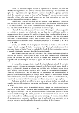 56
Assim, ao educador compete resgatar as experiências do educando, auxiliá-lo na
identificação de problemas, nas reflexões sobre eles e na concretização dessas reflexões em
ações. Ele é capaz de assumir o papel diretivo necessário para educar. A posição que toma
diante dos educandos não remete ao “faça isso” ou “faça aquilo”, mas em fazer com que os
educandos reflitam sobre determinado objeto, sem que haja autoritarismo por parte do
educador, e sim, diálogo entre ambas as partes.
Neste sentido, é fundamental que o educador trabalhe o lugar percebido e vivenciado
pelo educando, para que ele construa uma correlação entre o que se aprende em sala de aula e
o seu espaço cotidiano. Torna-se uma ferramenta didático-pedagógica de grande potencial e
base para entendimento de dinâmicas que acontecem em outros espaços.
O estudo da localidade e do município mostra-se relevante para o educando, quando
os conteúdos e conceitos são relacionados ao seu dia-a-dia, possibilitando também o
desenvolvimento do seu senso crítico-analítico. O espaço local permite análises diversas e
complexas que são verificadas através da vivência da realidade. Não são apresentadas
informações de acontecimentos distantes onde se procura ligações, mas sim a proximidade
dos elementos que expressam o mundo, presentes e perceptíveis na escala local. (CALLAI e
ZARTH, 1988).
Assim, este trabalho tem como proposta caracterizar o ensino de uma escola do
campo, a Escola Municipal de Ensino Fundamental Santo Antonio, localizada no município
de Agudo, situado na Região Central do estado do Rio Grande do Sul, visando observar como
a realidade cotidiana dos educandos das séries iniciais é abordada.
Essa proposta justifica-se por trazer informações que resultarão na busca de apresentar
materiais que retratem a realidade espacial dessa escola. Dessa forma que essas informações
podem ser utilizadas na gestão das escolas do campo deste município, as quais a
disponibilidade poderia ampliar um leque de opções para trabalho dentro e fora da sala de
aula.
A problemática dessa pesquisa é a atuação do educador frente à realidade da escola do
campo, devido à existência de crianças que chegam à escola Santo Antônio apenas falando o
dialeto local (alemão). Quando as crianças são recebidas pelos professores, tem-se como
tarefa principal ensinar a língua portuguesa, a ler e a escrever como qualquer outra escola.
Entretanto o dialeto passa a ser um empecilho (na compreensão dos professores) para o
processo de ensino-aprendizagem dessas crianças, devido às trocas de letras ocorridas tanto na
fala quanto na escrita, como por exemplo, “p” por “b”. Assim, por falta de informação, talvez,
inicialmente os professores trabalham para que esse dialeto seja posto em segundo plano.
Toda essa resistência ao dialeto faz com que, as crianças tenham uma atitude de
rejeição, tanto ao dialeto quanto a sua cultura, transformando esses hábitos em motivos de
vergonha.
O conhecimento prévio do município permitiu verificar que Agudo tem buscado
através das “escolas núcleo”, concentrar maior número de alunos em determinadas escolas de
uma região do município. Com isso, busca-se diminuir as diferenças nas práticas de ensino
das escolas deste município. No entanto, os alunos da escola do campo podem com isto estar
sendo afastados de seu cotidiano, ou seja, tem-se uma urbanização do ensino e diminuição do
elo existente entre o educando e o ambiente onde vive, afastando-o de sua relação com a
natureza. Isto ocorre quando o educador não aborda o cotidiano vivido pelo aluno.
 