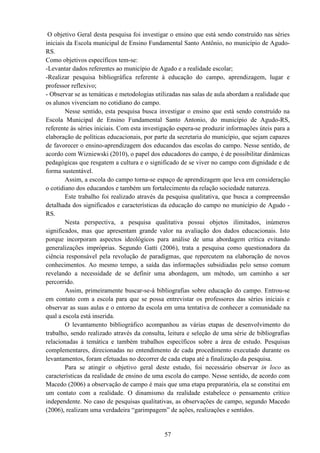57
O objetivo Geral desta pesquisa foi investigar o ensino que está sendo construído nas séries
iniciais da Escola municipal de Ensino Fundamental Santo Antônio, no município de Agudo-
RS.
Como objetivos específicos tem-se:
-Levantar dados referentes ao município de Agudo e a realidade escolar;
-Realizar pesquisa bibliográfica referente à educação do campo, aprendizagem, lugar e
professor reflexivo;
- Observar se as temáticas e metodologias utilizadas nas salas de aula abordam a realidade que
os alunos vivenciam no cotidiano do campo.
Nesse sentido, esta pesquisa busca investigar o ensino que está sendo construído na
Escola Municipal de Ensino Fundamental Santo Antonio, do município de Agudo-RS,
referente às séries iniciais. Com esta investigação espera-se produzir informações úteis para a
elaboração de políticas educacionais, por parte da secretaria do município, que sejam capazes
de favorecer o ensino-aprendizagem dos educandos das escolas do campo. Nesse sentido, de
acordo com Wizniewski (2010), o papel dos educadores do campo, é de possibilitar dinâmicas
pedagógicas que resgatem a cultura e o significado de se viver no campo com dignidade e de
forma sustentável.
Assim, a escola do campo torna-se espaço de aprendizagem que leva em consideração
o cotidiano dos educandos e também um fortalecimento da relação sociedade natureza.
Este trabalho foi realizado através da pesquisa qualitativa, que busca a compreensão
detalhada dos significados e características da educação do campo no município de Agudo -
RS.
Nesta perspectiva, a pesquisa qualitativa possui objetos ilimitados, inúmeros
significados, mas que apresentam grande valor na avaliação dos dados educacionais. Isto
porque incorporam aspectos ideológicos para análise de uma abordagem crítica evitando
generalizações impróprias. Segundo Gatti (2006), trata a pesquisa como questionadora da
ciência responsável pela revolução de paradigmas, que repercutem na elaboração de novos
conhecimentos. Ao mesmo tempo, a saída das informações subsidiadas pelo senso comum
revelando a necessidade de se definir uma abordagem, um método, um caminho a ser
percorrido.
Assim, primeiramente buscar-se-á bibliografias sobre educação do campo. Entrou-se
em contato com a escola para que se possa entrevistar os professores das séries iniciais e
observar as suas aulas e o entorno da escola em uma tentativa de conhecer a comunidade na
qual a escola está inserida.
O levantamento bibliográfico acompanhou as várias etapas de desenvolvimento do
trabalho, sendo realizado através da consulta, leitura e seleção de uma série de bibliografias
relacionadas à temática e também trabalhos específicos sobre a área de estudo. Pesquisas
complementares, direcionadas no entendimento de cada procedimento executado durante os
levantamentos, foram efetuadas no decorrer de cada etapa até a finalização da pesquisa.
Para se atingir o objetivo geral deste estudo, foi necessário observar in loco as
características da realidade de ensino de uma escola do campo. Nesse sentido, de acordo com
Macedo (2006) a observação de campo é mais que uma etapa preparatória, ela se constitui em
um contato com a realidade. O dinamismo da realidade estabelece o pensamento crítico
independente. No caso de pesquisas qualitativas, as observações de campo, segundo Macedo
(2006), realizam uma verdadeira “garimpagem” de ações, realizações e sentidos.
 
