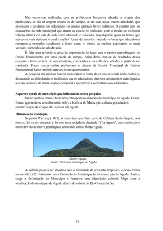 58
Nas entrevistas realizadas com os professores buscou-se abordar a origem dos
professores, se são de origem urbana ou do campo, se em suas aulas trazem atividades que
envolvam o cotidiano dos educandos ou apenas utilizam livros didáticos. O contato com os
educadores da rede municipal que atuam na escola foi realizado, com o intuito de melhorar
relação afetiva em sala de aula entre educando e educador, investigando quais os temas que
merecem mais destaque e qual a melhor forma de tratá-los, visando reforçar que educadores
recorram a exemplos cotidianos e locais como o intuito de melhor explicarem os mais
variados conteúdos de sala de aula.
É feita uma reflexão a cerca da importância do lugar para o ensino-aprendizagem do
Ensino Fundamental em uma escola do campo. Além disso, traz-se os resultados dessa
pesquisa obtida através de questionários, entrevistas e as reflexões obtidas a partir desse
resultado. Foram entrevistados professores e alunos da Escola Municipal de Ensino
Fundamental Santo Antônio através de um questionário.
A pesquisa em questão buscou caracterizar a forma de ensino utilizada neste contexto,
destacando as dificuldades e facilidades que os educadores têm para desenvolver aulas ligadas
ao eixo temático de ensino espaço-temporal e que envolva o cotidiano dos educandos.
Aspectos gerais do município que influenciam nessa pesquisa
Neste capitulo iremos fazer uma retrospectiva histórica do município de Agudo. Dessa
forma, apresenta-se uma discussão sobre a história do Município, cultura, população e
caracterização da criação das escolas em Agudo.
Histórico do município
Segundo Werlang (1991), o município que fazia parte da Colônia Santo Ângelo, aos
poucos, foi se estruturando e formou uma sociedade chamada ‘Vila Agudo’, que recebeu este
nome devido ao morro pontiagudo conhecido como Morro Agudo.
Morro Agudo.
Fonte: Prefeitura municipal de Agudo.
A colônia passa a ser dividida com a finalidade de arrecadar impostos, e dessa forma
no ano de 1957, formou-se uma Comissão de Emancipação do município de Agudo. Assim,
surge a delimitação do Município e forma-se uma identidade cultural. Mapa com a
localização do município de Agudo dentro do estado do Rio Grande do Sul.
 