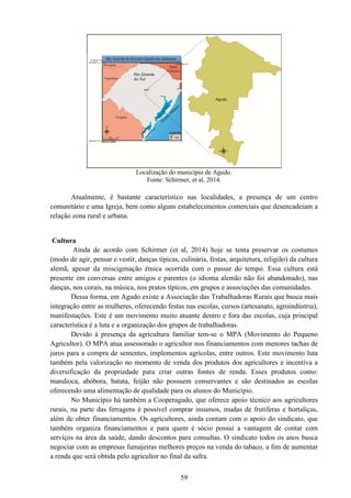 59
Localização do município de Agudo.
Fonte: Schirmer, et al, 2014.
Atualmente, é bastante característico nas localidades, a presença de um centro
comunitário e uma Igreja, bem como alguns estabelecimentos comerciais que desencadeiam a
relação zona rural e urbana.
Cultura
Ainda de acordo com Schirmer (et al, 2014) hoje se tenta preservar os costumes
(modo de agir, pensar e vestir, danças típicas, culinária, festas, arquitetura, religião) da cultura
alemã, apesar da miscigenação étnica ocorrida com o passar do tempo. Essa cultura está
presente em conversas entre amigos e parentes (o idioma alemão não foi abandonado), nas
danças, nos corais, na música, nos pratos típicos, em grupos e associações das comunidades.
Dessa forma, em Agudo existe a Associação das Trabalhadoras Rurais que busca mais
integração entre as mulheres, oferecendo festas nas escolas, cursos (artesanato, agroindústria),
manifestações. Este é um movimento muito atuante dentro e fora das escolas, cuja principal
característica é a luta e a organização dos grupos de trabalhadoras.
Devido à presença da agricultura familiar tem-se o MPA (Movimento do Pequeno
Agricultor). O MPA atua assessorado o agricultor nos financiamentos com menores tachas de
juros para a compra de sementes, implementos agrícolas, entre outros. Este movimento luta
também pela valorização no momento de venda dos produtos dos agricultores e incentiva a
diversificação da propriedade para criar outras fontes de renda. Esses produtos como:
mandioca, abóbora, batata, feijão não possuem conservantes e são destinados as escolas
oferecendo uma alimentação de qualidade para os alunos do Município.
No Município há também a Cooperagudo, que oferece apoio técnico aos agricultores
rurais, na parte das ferragens é possível comprar insumos, mudas de frutíferas e hortaliças,
além de obter financiamentos. Os agricultores, ainda contam com o apoio do sindicato, que
também organiza financiamentos e para quem é sócio possui a vantagem de contar com
serviços na área da saúde, dando descontos para consultas. O sindicato todos os anos busca
negociar com as empresas fumajeiras melhores preços na venda do tabaco, a fim de aumentar
a renda que será obtida pelo agricultor no final da safra.
 