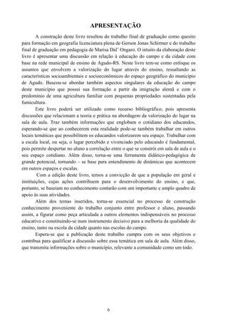 6
APRESENTAÇÃO
A construção deste livro resultou do trabalho final de graduação como quesito
para formação em geografia licenciatura plena de Gerson Jonas Schirmer e do trabalho
final de graduação em pedagogia de Marisa Dal’ Ongaro. O intuito da elaboração deste
livro é apresentar uma discussão em relação à educação do campo e da cidade com
base na rede municipal de ensino de Agudo-RS. Neste livro tem-se como enfoque os
assuntos que envolvem a valorização do lugar através do ensino, ressaltando as
características socioambientais e socioeconômicos do espaço geográfico do município
de Agudo. Buscou-se abordar também aspectos singulares da educação do campo
deste município que possui sua formação a partir da imigração alemã e com o
predomínio de uma agricultura familiar com pequenas propriedades sustentadas pela
fumicultura.
Este livro poderá ser utilizado como recurso bibliográfico, pois apresenta
discussões que relacionam a teoria e prática na abordagem da valorização do lugar na
sala de aula. Traz também informações que englobam o cotidiano dos educandos,
esperando-se que ao conhecerem esta realidade pode-se também trabalhar em outros
locais temáticas que possibilitem os educandos valorizarem seu espaço. Trabalhar com
a escala local, ou seja, o lugar percebido e vivenciado pelo educando é fundamental,
pois permite despertar no aluno a correlação entre o que se constrói em sala de aula e o
seu espaço cotidiano. Além disso, torna-se uma ferramenta didático-pedagógica de
grande potencial, tornando – se base para entendimento de dinâmicas que acontecem
em outros espaços e escalas.
Com a edição deste livro, temos a convicção de que a população em geral e
instituições, cujas ações contribuem para o desenvolvimento do ensino, e que,
portanto, se baseiam no conhecimento contarão com um importante e amplo quadro de
apoio às suas atividades.
Além dos temas inseridos, torna-se essencial no processo de construção
conhecimento proveniente do trabalho conjunto entre professor e aluno, passando
assim, a figurar como peça articulada a outros elementos indispensáveis no processo
educativo e constituindo-se num instrumento decisivo para a melhoria da qualidade do
ensino, tanto na escola da cidade quanto nas escolas do campo.
Espera-se que a publicação deste trabalho cumpra com os seus objetivos e
contribua para qualificar a discussão sobre essa temática em sala de aula. Além disso,
que transmita informações sobre o município, relevante a comunidade como um todo.
 