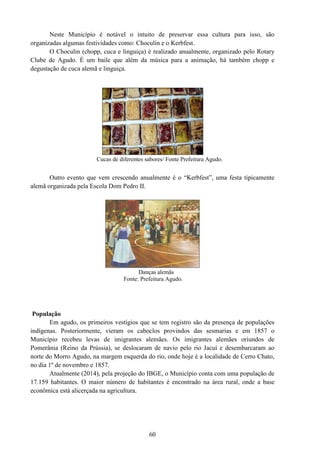 60
Neste Município é notável o intuito de preservar essa cultura para isso, são
organizadas algumas festividades como: Choculin e o Kerbfest.
O Choculin (chopp, cuca e linguiça) é realizado anualmente, organizado pelo Rotary
Clube de Agudo. É um baile que além da música para a animação, há também chopp e
degustação de cuca alemã e linguiça.
Cucas de diferentes sabores/ Fonte Prefeitura Agudo.
Outro evento que vem crescendo anualmente é o “Kerbfest”, uma festa tipicamente
alemã organizada pela Escola Dom Pedro II.
Danças alemãs
Fonte: Prefeitura Agudo.
População
Em agudo, os primeiros vestígios que se tem registro são da presença de populações
indígenas. Posteriormente, vieram os caboclos provindos das sesmarias e em 1857 o
Município recebeu levas de imigrantes alemães. Os imigrantes alemães oriundos de
Pomerânia (Reino da Prússia), se deslocaram de navio pelo rio Jacuí e desembarcaram ao
norte do Morro Agudo, na margem esquerda do rio, onde hoje é a localidade de Cerro Chato,
no dia 1º de novembro e 1857.
Atualmente (2014), pela projeção do IBGE, o Município conta com uma população de
17.159 habitantes. O maior número de habitantes é encontrado na área rural, onde a base
econômica está alicerçada na agricultura.
 
