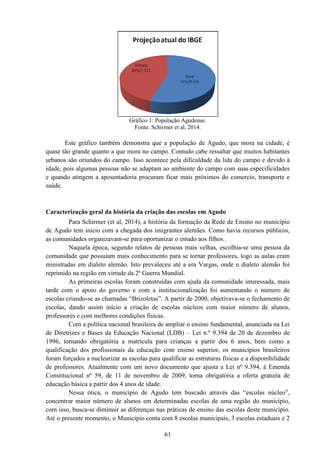 Este gráfico também demonstra que a população de Agudo, que mora na cidade, é
quase tão grande quanto a que mora no campo. Contudo cabe ressaltar que muitos habitantes
urbanos são oriundos do campo. Isso acontece pela dificuldade da lida do campo e devido à
idade, pois algumas pessoas não se adaptam ao ambiente do campo com suas especifi
e quando atingem a aposentadoria procuram ficar mais próximos do comercio, transporte e
saúde.
Caracterização geral da história da criação das escolas em Agudo
Para Schirmer (et al, 2014), a história da formação da Rede de Ensino no município
de Agudo tem início com a chegada dos imigrantes alemães. Como havia recursos públicos,
as comunidades organizavam
Naquela época, segundo relatos de pessoas mais velhas, escolhia
comunidade que possuíam mais conhecimento para se tornar professores, logo as aulas eram
ministradas em dialeto alemão. Isto prevaleceu até a era Vargas, onde o dialeto alemão foi
reprimido na região em virtude da 2ª Guerra Mundial.
As primeiras escolas foram construídas com aj
tarde com o apoio do governo e com a institucionalização foi aumentando o número de
escolas criando-se as chamadas “Brizoletas”. A partir de 2000, objetivava
escolas, dando assim início a criação de es
professores e com melhores condições físicas.
Com a política nacional brasileira de ampliar o ensino fundamental, anunciada na Lei
de Diretrizes e Bases da Educação Nacional (LDB)
1996, tornando obrigatória a matrícula para crianças a partir dos 6 anos, bem como a
qualificação dos profissionais da educação com ensino superior, os municípios brasileiros
foram forçados a nuclearizar as escolas para qualificar as estruturas físicas
de professores. Atualmente com
Constitucional nº 59, de 11 de novembro de 2009, torna obrigatória a oferta gratuita de
educação básica a partir dos 4 anos de idade.
Nessa ótica, o município de Agudo tem buscado através das “escolas núcleo”,
concentrar maior número de alunos em determinadas escolas de uma região do município,
com isso, busca-se diminuir as diferenças nas práticas de ensino das escolas deste município.
Até o presente momento, o Município conta com 8 escolas municipais, 3 escolas estaduais e 2
61
Gráfico 1: População Agudense.
Fonte: Schirmer et al, 2014.
Este gráfico também demonstra que a população de Agudo, que mora na cidade, é
tão grande quanto a que mora no campo. Contudo cabe ressaltar que muitos habitantes
urbanos são oriundos do campo. Isso acontece pela dificuldade da lida do campo e devido à
idade, pois algumas pessoas não se adaptam ao ambiente do campo com suas especifi
e quando atingem a aposentadoria procuram ficar mais próximos do comercio, transporte e
Caracterização geral da história da criação das escolas em Agudo
Para Schirmer (et al, 2014), a história da formação da Rede de Ensino no município
Agudo tem início com a chegada dos imigrantes alemães. Como havia recursos públicos,
as comunidades organizavam-se para oportunizar o estudo aos filhos.
Naquela época, segundo relatos de pessoas mais velhas, escolhia
m mais conhecimento para se tornar professores, logo as aulas eram
ministradas em dialeto alemão. Isto prevaleceu até a era Vargas, onde o dialeto alemão foi
reprimido na região em virtude da 2ª Guerra Mundial.
As primeiras escolas foram construídas com ajuda da comunidade interessada, mais
tarde com o apoio do governo e com a institucionalização foi aumentando o número de
se as chamadas “Brizoletas”. A partir de 2000, objetivava
escolas, dando assim início a criação de escolas núcleos com maior número de alunos,
professores e com melhores condições físicas.
Com a política nacional brasileira de ampliar o ensino fundamental, anunciada na Lei
de Diretrizes e Bases da Educação Nacional (LDB) – Lei n.º 9.394 de 20 de dezembro
1996, tornando obrigatória a matrícula para crianças a partir dos 6 anos, bem como a
qualificação dos profissionais da educação com ensino superior, os municípios brasileiros
foram forçados a nuclearizar as escolas para qualificar as estruturas físicas
de professores. Atualmente com um novo documento que ajusta a Lei nº 9.394, à Emenda
Constitucional nº 59, de 11 de novembro de 2009, torna obrigatória a oferta gratuita de
educação básica a partir dos 4 anos de idade.
Nessa ótica, o município de Agudo tem buscado através das “escolas núcleo”,
concentrar maior número de alunos em determinadas escolas de uma região do município,
se diminuir as diferenças nas práticas de ensino das escolas deste município.
Até o presente momento, o Município conta com 8 escolas municipais, 3 escolas estaduais e 2
Este gráfico também demonstra que a população de Agudo, que mora na cidade, é
tão grande quanto a que mora no campo. Contudo cabe ressaltar que muitos habitantes
urbanos são oriundos do campo. Isso acontece pela dificuldade da lida do campo e devido à
idade, pois algumas pessoas não se adaptam ao ambiente do campo com suas especificidades
e quando atingem a aposentadoria procuram ficar mais próximos do comercio, transporte e
Para Schirmer (et al, 2014), a história da formação da Rede de Ensino no município
Agudo tem início com a chegada dos imigrantes alemães. Como havia recursos públicos,
Naquela época, segundo relatos de pessoas mais velhas, escolhia-se uma pessoa da
m mais conhecimento para se tornar professores, logo as aulas eram
ministradas em dialeto alemão. Isto prevaleceu até a era Vargas, onde o dialeto alemão foi
uda da comunidade interessada, mais
tarde com o apoio do governo e com a institucionalização foi aumentando o número de
se as chamadas “Brizoletas”. A partir de 2000, objetivava-se o fechamento de
colas núcleos com maior número de alunos,
Com a política nacional brasileira de ampliar o ensino fundamental, anunciada na Lei
Lei n.º 9.394 de 20 de dezembro de
1996, tornando obrigatória a matrícula para crianças a partir dos 6 anos, bem como a
qualificação dos profissionais da educação com ensino superior, os municípios brasileiros
foram forçados a nuclearizar as escolas para qualificar as estruturas físicas e a disponibilidade
um novo documento que ajusta a Lei nº 9.394, à Emenda
Constitucional nº 59, de 11 de novembro de 2009, torna obrigatória a oferta gratuita de
Nessa ótica, o município de Agudo tem buscado através das “escolas núcleo”,
concentrar maior número de alunos em determinadas escolas de uma região do município,
se diminuir as diferenças nas práticas de ensino das escolas deste município.
Até o presente momento, o Município conta com 8 escolas municipais, 3 escolas estaduais e 2
 