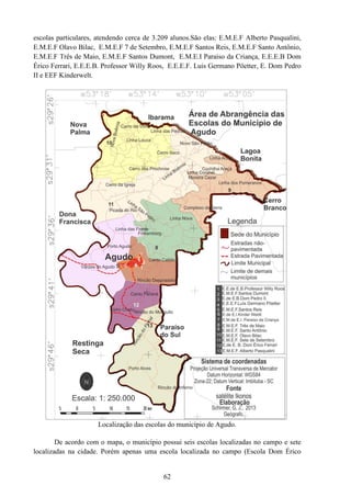 62
escolas particulares, atendendo cerca de 3.209 alunos.São elas: E.M.E.F Alberto Pasqualini,
E.M.E.F Olavo Bilac, E.M.E.F 7 de Setembro, E.M.E.F Santos Reis, E.M.E.F Santo Antônio,
E.M.E.F Três de Maio, E.M.E.F Santos Dumont, E.M.E.I Paraíso da Criança, E.E.E.B Dom
Érico Ferrari, E.E.E.B. Professor Willy Roos, E.E.E.F. Luis Germano Pöetter, E. Dom Pedro
II e EEF Kinderwelt.
Localização das escolas do município de Agudo.
De acordo com o mapa, o município possui seis escolas localizadas no campo e sete
localizadas na cidade. Porém apenas uma escola localizada no campo (Escola Dom Érico
 
