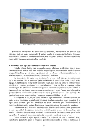 64
Escola Municipal de Ensino Fundamental Santo Antônio.
Esta escola está distante 32 km da sede do municipio, essa distância tem sido um dos
principais motivos para a manutenção da cultura local e de seu saberes históricos. Contudo,
essa distância também se torna um obstáculo, pois dificulta o acesso a necessidades básicas
como saúde, transporte, comunicação e comércio.
A Relevância do Lugar no Ensino Fundamental do Campo
Estudar o lugar facilita para o educador, pois o educando se identifica com o tema,
sente-se instigado e assim tem mais interesse em participar e dialogar com o educador e seus
colegas. Entende-se, que a troca de experiências entre os saberes cotidianos dos educandos e o
saber do educador, são fundamentais para compreender o espaço.
A compreensão do lugar, onde os educandos vivem e onde ocorrem as suas mútuas
trocas de relações com a sociedade, poderá auxiliá-los a entenderem o que ocorre nesse
espaço. Acredita-se que é importante estudar o lugar, pois além de tornar o conteúdo mais
significativo, também contextualiza a aprendizagem. Logo, facilita o processo ensino
aprendizagem dos educandos, fazendo com que eles valorizem o lugar onde vivem e tenham a
oportunidade de escolher se realmente querem continuar no campo. Porém, com informações
que possibilitam realizar esta escolha consciente e não apenas motivados a uma imposição da
escola urbana, como sendo a melhor e modelo, a única possibilidade visível.
Callai (1999, p. 76), resgata que o estudo do lugar, comumente chamado de estudo do
meio, só será consistente se estabelecermos estas ligações com outros níveis espaciais. É o
lugar onde vivemos que nos oportuniza as bases concretas para encaminharmos a
compreensão das relações sociais, do acesso ao espaço para viver e das condições para tanto.
Para Freire (1987), educação contemporânea, não visa mais formar alunos que tenham
apenas a capacidade de decorar e memorizar conteúdos, como seres a par do mundo em que
vivem, a educação caminha com o intuito de formar cidadãos, formar indivíduos que tenham
capacidade de agir positivamente na sociedade, pensando e agindo de forma crítica.
Ainda, estudar o lugar, significa conhecer a realidade em que o educando vive,
identificar o que existe, quais os processos que são desencadeados e como se materializa a
 