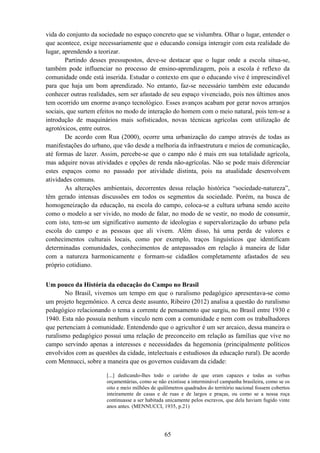 65
vida do conjunto da sociedade no espaço concreto que se vislumbra. Olhar o lugar, entender o
que acontece, exige necessariamente que o educando consiga interagir com esta realidade do
lugar, aprendendo a teorizar.
Partindo desses pressupostos, deve-se destacar que o lugar onde a escola situa-se,
também pode influenciar no processo de ensino-aprendizagem, pois a escola é reflexo da
comunidade onde está inserida. Estudar o contexto em que o educando vive é imprescindível
para que haja um bom aprendizado. No entanto, faz-se necessário também este educando
conhecer outras realidades, sem ser afastado de seu espaço vivenciado, pois nos últimos anos
tem ocorrido um enorme avanço tecnológico. Esses avanços acabam por gerar novos arranjos
sociais, que surtem efeitos no modo de interação do homem com o meio natural, pois tem-se a
introdução de maquinários mais sofisticados, novas técnicas agrícolas com utilização de
agrotóxicos, entre outros.
De acordo com Rua (2000), ocorre uma urbanização do campo através de todas as
manifestações do urbano, que vão desde a melhoria da infraestrutura e meios de comunicação,
até formas de lazer. Assim, percebe-se que o campo não é mais em sua totalidade agrícola,
mas adquire novas atividades e opções de renda não-agrícolas. Não se pode mais diferenciar
estes espaços como no passado por atividade distinta, pois na atualidade desenvolvem
atividades comuns.
As alterações ambientais, decorrentes dessa relação histórica “sociedade-natureza”,
têm gerado intensas discussões em todos os segmentos da sociedade. Porém, na busca de
homogeneização da educação, na escola do campo, coloca-se a cultura urbana sendo aceito
como o modelo a ser vivido, no modo de falar, no modo de se vestir, no modo de consumir,
com isto, tem-se um significativo aumento de ideologias e supervalorização do urbano pela
escola do campo e as pessoas que ali vivem. Além disso, há uma perda de valores e
conhecimentos culturais locais, como por exemplo, traços linguísticos que identificam
determinadas comunidades, conhecimentos de antepassados em relação à maneira de lidar
com a natureza harmonicamente e formam-se cidadãos completamente afastados de seu
próprio cotidiano.
Um pouco da História da educação do Campo no Brasil
No Brasil, vivemos um tempo em que o ruralismo pedagógico apresentava-se como
um projeto hegemônico. A cerca deste assunto, Ribeiro (2012) analisa a questão do ruralismo
pedagógico relacionando o tema a corrente de pensamento que surgiu, no Brasil entre 1930 e
1940. Esta não possuía nenhum vinculo nem com a comunidade e nem com os trabalhadores
que pertenciam à comunidade. Entendendo que o agricultor é um ser arcaico, dessa maneira o
ruralismo pedagógico possui uma relação de preconceito em relação as famílias que vive no
campo servindo apenas a interesses e necessidades da hegemonia (principalmente políticos
envolvidos com as questões da cidade, intelectuais e estudiosos da educação rural). De acordo
com Mennucci, sobre a maneira que os governos cuidavam da cidade:
[...] dedicando-lhes todo o carinho de que eram capazes e todas as verbas
orçamentárias, como se não existisse a interminável campanha brasileira, como se os
oito e meio milhões de quilômetros quadrados do território nacional fossem cobertos
inteiramente de casas e de ruas e de largos e praças, ou como se a nossa roça
continuasse a ser habitada unicamente pelos escravos, que dela haviam fugido vinte
anos antes. (MENNUCCI, 1935, p.21)
 