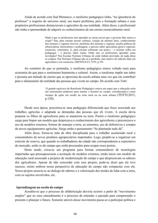 66
Ainda de acordo com Sud Mennucci, o ruralismo pedagógico tinha, “na ignorância do
professor” a respeito do universo rural, seu maior problema, pois a formação urbana e seus
propósitos profissionais distanciavam o agricultor da sua realidade. Além disso, o profissional
não tinha a oportunidade de adquirir os conhecimentos de um ensino essencialmente rural:
Onde é que os professores iam aprender as coisas novas que o governo lhes estava a
exigir? Sim, para ensinar nossas culturas, criação de animais úteis, conhecimento
dos animais e vegetais nocivos, moléstias dos animais e vegetais, noções práticas de
arboricultora, horticultura e jardinagem, é preciso saber agricultura geral e especial,
zootecnia, veterinária. E, para ensinar utilmente um pouco − é axioma velho em
pedagogia − é preciso saber muito. Onde iam os professores aprender essas
novidades? Nas Escolas Normais Urbanas de onde tinham provindo, de nada disso
se cuidara. Nas Normais Urbanas não só é proibido, mas motivo de ridículo falar em
agricultura e em zootecnia. (MENNUCCI, 1935, p.39)
Ao contrário do que se pretendia, o ruralismo pedagógico estava voltado mais para
economia do que para o sentimento humanista e cultural. Assim, o ruralismo impõe um saber
e possuía um método de ensino que se aproxima da escola urbana uma vez que ela contribuir
para o afastamento da realidade das pessoas que vivem no campo. De acordo com Totti:
O grande equívoco do Ruralismo Pedagógico estava em supor que a educação seria
um instrumento poderoso para manter o homem no campo, considerando-o como
incapaz de optar em residir na zona rural ou na zona urbana (TOTTI,2013,
p.120).
Desde essa época, preconiza-se uma pedagogia diferenciada que fosse associada aos
trabalhos agrícolas e adaptada as demandas das pessoas que ali vivem. A escola devia
preparar os filhos de agricultores para se manterem na terra. Porém o ruralismo pedagógico
surge para Impor um modelo que desprezava o conhecimento dos agricultores e preconizava o
uso de modelos externos, formas de manejar a terra, as sementes, uso de defensivos e compra
de novos equipamentos agrícolas. Surge então o pensamento “Se plantando tudo dá”.
Além disso, forma-se mão de obra disciplinada para o trabalho assalariado rural e
consumidores de novos produtos agropecuários importados. Logo, propõe-se a organizar um
exército de reserva, que quando os trabalhadores da cidade não corresponderem a expectativa
do mercado, serão os do campo que serão procurados para ocupar esses postos.
Deste modo, criou-se um programa para formar consumidores de tecnologias
importadas que pressupusessem a aceitação de modelos externos, tendo inicio um modelo de
educação rural associado a projetos de modernização do campo e que desprezavam os saberes
dos agricultores. Apesar de não concordar com esse projeto, pode-se dizer que ele teve
sucesso, muito embora nossa perspectiva de educação do campo não compactue com ele.
Nosso projeto associa-se ao dialogo de saberes e a valorização dos modos de lidar com a terra,
com os sujeitos envolvidos, etc.
Aprendizagem na escola do campo
Acredita-se que o processo de alfabetização deveria ocorrer a partir de “movimentos
amplos” que no meu entendimento é o processo de entender o passado para compreender o
presente e planejar o futuro. Somente através desse movimento passa-se a participar política e
 