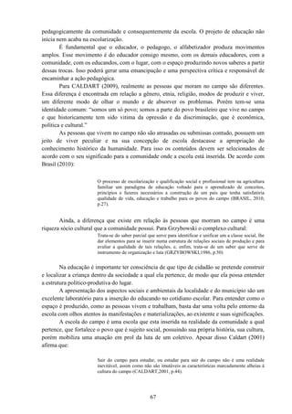 67
pedagogicamente da comunidade e consequentemente da escola. O projeto de educação não
inicia nem acaba na escolarização.
É fundamental que o educador, o pedagogo, o alfabetizador produza movimentos
amplos. Esse movimento é do educador consigo mesmo, com os demais educadores, com a
comunidade, com os educandos, com o lugar, com o espaço produzindo novos saberes a partir
dessas trocas. Isso poderá gerar uma emancipação e uma perspectiva crítica e responsável de
encaminhar a ação pedagógica.
Para CALDART (2009), realmente as pessoas que moram no campo são diferentes.
Essa diferença é encontrada em relação a gênero, etnia, religião, modos de produzir e viver,
um diferente modo de olhar o mundo e de absorver os problemas. Porém tem-se uma
identidade comum: “somos um só povo; somos a parte do povo brasileiro que vive no campo
e que historicamente tem sido vitima da opressão e da discriminação, que é econômica,
política e cultural.”
As pessoas que vivem no campo não são atrasadas ou submissas contudo, possuem um
jeito de viver peculiar e na sua concepção de escola destacasse a apropriação do
conhecimento histórico da humanidade. Para isso os conteúdos devem ser selecionados de
acordo com o seu significado para a comunidade onde a escola está inserida. De acordo com
Brasil (2010):
O processo de escolarização e qualificação social e profissional tem na agricultura
familiar um paradigma de educação voltado para o aprendizado de conceitos,
princípios e fazeres necessários a construção de um país que tenha satisfatória
qualidade de vida, educação e trabalho para os povos do campo (BRASIL, 2010,
p.27).
Ainda, a diferença que existe em relação às pessoas que morram no campo é uma
riqueza sócio cultural que a comunidade possui. Para Grzybowski o complexo cultural:
Trata-se do saber parcial que serve para identificar e unificar um a classe social, lhe
dar elementos para se inserir numa estrutura de relações sociais de produção e para
avaliar a qualidade de tais relações, e, enfim, trata-se de um saber que serve de
instrumento de organização e luta (GRZYBOWSKI,1986, p.50)
Na educação é importante ter consciência de que tipo de cidadão se pretende construir
e localizar a criança dentro da sociedade a qual ela pertence, de modo que ela possa entender
a estrutura político-produtiva do lugar.
A apresentação dos aspectos sociais e ambientais da localidade e do município são um
excelente laboratório para a inserção do educando no cotidiano escolar. Para entender como o
espaço é produzido, como as pessoas vivem e trabalham, basta dar uma volta pelo entorno da
escola com olhos atentos às manifestações e materializações, ao existente e suas significações.
A escola do campo é uma escola que esta inserida na realidade da comunidade a qual
pertence, que fortalece o povo que é sujeito social, possuindo sua própria história, sua cultura,
porém mobiliza uma atuação em prol da luta de um coletivo. Apesar disso Caldart (2001)
afirma que:
Sair do campo para estudar, ou estudar para sair do campo não é uma realidade
inevitável, assim como não são imutáveis as características marcadamente alheias à
cultura do campo (CALDART,2001, p.44).
 