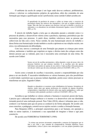 68
O ambiente da escola do campo é um lugar onde deve-se conhecer, problematizar,
criticar e valorizar os conhecimentos próprios da agricultura, além dos conteúdos de uma
formação que integra a qualificação social e profissional, nesse sentido Caldart acredita em:
O aprendizado da paciência de semear e colher no tempo certo, o exercício da
persistência diante dos entraves das intempéries e dos que se julgam senhores do
tempo. Mas não fará isso apenas com discurso; terá que se desafiar e envolver os
educandos e as educadoras em atividades diretamente ligadas a terra (CALDART,
2001, p. 35).
É através do trabalho ligado a terra que os educandos passam a entender como é o
processo de plantio, e desenvolvem valores como a paciência, esperança, persistência que são
necessários para esse processo. A partir disso, também valoriza-se mais as pessoas que
sobrevivem da lida com a terra. Nesse sentido, há uma humanização através do trabalho e
dessa forma essa humanização invade também a escola e aprimora-se nas relações sociais, nos
erros e no enfrentamento de dificuldades.
Com isso, tem-se a construção de uma formação que prepara as crianças para serem
críticas, autônomas e também que respeitem as regras e direitos tanto dos colegas como das
demais pessoas que as rodeiam, para isso é necessária uma construção de uma rotina. De
acordo com Caldart:
Somos um ser de escolhas permanentes e delas depende o rumo de nossa vida e do
processo histórico em que estamos inseridos. E as escolhas nem são apenas
individuais nem podem ser apenas de um coletivo. Cada escolha é feita pela pessoa,
movida por valores que são uma construção coletiva (CALDART, 2001, p. 37).
.
Assim como a tomada de escolhas é necessária, assumir a responsabilidade por elas
passa a ser um desafio. É necessário trabalharmos os valores humanos, pois eles possibilitam
a coletividade e permitem que as pessoas tenham dignidade, porém esses valores precisam se
transformar em ações. Segundo Caldart:
Quando os educadores se assumem como trabalhadores do humano, formadores de
sujeitos, muito mais que apenas professores de conteúdo de alguma disciplina,
compreendem a importância de discutir sobre suas opções pedagógicas e sobre que
ser humano estão ajudando a produzir e cultivar (CALDART, 2001, p. 50).
Acredita-se que trabalhar os valores culturais e humanos é essencial, porem não basta,
é preciso que o educando busque conhecer a si mesmo e se desenvolver com sua identidade
tornando possível uma realização pessoal. Para Vidor (2014), educar é alimentar para a vida,
conduzir o ser humano para que ele possa se conduzir-se de forma adequada. De acordo com
esses conceitos, a pedagogia, constrói novos sujeitos sociais e conduz a formação humana.
Para Benjamin (2001), a principal característica para o ser humano, em oposição a
todas as outras espécies, é exatamente a sua capacidade de imaginar o futuro e agir para
construí-lo.
De acordo com FERREIRO & TEBEROSKY (1989):
“A criança que procura ativamente compreender a natureza da linguagem que se
fala a sua volta, e que, tratando de compreendê-la, formular hipóteses, busca
regularidades, coloca à prova suas antecipações e cria sua própria gramática (que
 