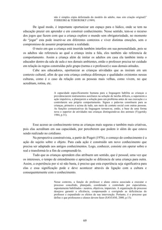 69
não é simples cópia deformada do modelo do adulto, mas sim criação original)”
FERREIRO & TEBEROSKY (1989).
De igual modo, é importante oportunizar um espaço para o lúdico, onde se tem na
educação prazer em aprender e em construir conhecimento. Nesse sentido, tem-se o recurso
dos jogos que fazem com que a criança explore o mundo sem obrigatoriedade, no momento
do “jogar” esta pode inserir-se em diferentes contextos e viver distintas emoções, sem o
compromisso de assumir propriamente a realidade.
O meio em que a criança está inserida também interfere em sua personalidade, pois se
os adultos são referencia ao qual a criança imita a fala, eles também são referencia de
comportamento. Assim a criança além de imitar os adultos em casa ela também imita o
educador dentro da sala de aula e nos demais ambientes, então o professor precisa ter cuidado
em relação às regras construídas pelo grupo (turma e o professor) e suas demais atitudes.
Cabe aos educadores, oportunizar as crianças atividades que as insiram em um
contexto cultural, afim de que esta criança conheça diferenças e qualidades existentes nessas
culturas, como é o caso da relação com as pessoas mais velhas, como vivem, no que
acreditam, rotina, etc.
A capacidade especificamente humana para a linguagem habilita as crianças a
providenciarem instrumentos auxiliares na solução de tarefas difíceis, a superarem a
ação impulsiva, a planejarem a solução para um problema antes de sua execução e a
controlarem seu próprio comportamento. Signos e palavras constituem para as
crianças, primeiro e acima de tudo, um meio de contato social com outras pessoas.
As funções comunicativas da linguagem tornam-se, então, a base de uma forma
nova e superior de atividades nas crianças distinguindo-as dos animais (Vygotsky
1984, p.31).
Esse acesso ao conhecimento torna as crianças mais seguras e também mais criativas,
pois elas acreditam em sua capacidade, por perceberem que podem ir além do que estava
sendo realizado no cotidiano.
Na perspectiva construtivista, a partir de Piaget (1976), o começo do conhecimento é a
ação do sujeito sobre o objeto. Para cada ação é construído um novo conhecimento que
precisa ser adaptado aos antigos conhecimentos. Logo, conhecer, consiste em operar sobre o
real e transformá-lo a fim de compreendê-lo.
Tudo que as crianças aprendem elas atribuem um sentido, que é pessoal, uma vez que
os interesses, o tempo de entendimento e apreciação se diferencia de uma criança para outra.
Assim, a experiência por si só não basta, é preciso que esta experiência seja significativa para
elas e essa significação pode e deve acontecer através da ligação com a cultura e
consequentemente com o conhecimento.
Nesse contexto, a função do professor e aluno estava associada a executar o
processo concebido, planejado, coordenado e controlado por especialistas,
supostamente habilitados - neutros, objetivos, imparciais. A organização do processo
desejava garantir a eficiência, compensando e corrigindo as deficiências do
professor e expandindo os efeitos de sua intervenção. Portanto, é o processo que
define o que professores e alunos devem fazer (SAVIANI, 2000, p.13).
 