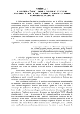 7
CAPÍTULO I
A VALORIZAÇÃO DO LUGAR A PARTIR DO ENSINO DE
GEOGRAFIA NA ESCOLA DO CAMPO E DA CIDADE: O CASO DO
MUNICÍPIO DE AGUDO-RS
O Ensino da Geografia pauta-se em muitas vertentes não só teóricas, mas também
metodológicas que permitem enriquecer o processo de Ensino-aprendizagem dos
conhecimentos geográficos. Nesse sentido, os materiais didáticos escolhidos devem ser bem
planejados, pois são formas de tornar o trabalho pedagógico mais interessante. Antunes (2003.
p.14), escreve que o professor deve refletir sobre quais meios utilizar para transformar a aulas
de Geografia em instrumentos de aprendizagem significativa tanto para os alunos quanto para
a satisfação dos docentes, ou seja, “a aula de Geografia (...) deve percorrer diferentes temas,
encadeando-os, contextualizando-os com o aqui e o agora do corpo e do entorno do aluno,
(...)”.
Ao educador compete resgatar as experiências do educando, auxiliá-lo na identificação
de problemas, nas reflexões sobre eles e na concretização dessas reflexões em ações.
... um projeto prova ser bom se for suficientemente completo para exigir
uma variedade de respostas diferentes dos alunos e permitir, a cada um,
trazer uma contribuição que lhe seja própria e característica. Essas respostas
são resultado de uma aprendizagem significativa de conceitos, adquirida pelo
aluno durante o processo de ensino e aprendizagem. (MATOS, 2009 apud
GERIR, 2003).
A localização geográfica da escola pode assumir um papel de destaque na formação
escolar, sendo esta muitas vezes o elo entre o que o aluno vivencia no seu cotidiano e o que
este aprende dentro da sala de aula, tornando- se a janela pela qual o educando passa a
observar o mundo a partir do que aprende em sala de aula e começa a refletir sobre a
correlação entre o que este presencia no seu dia a dia e os conteúdos trabalhados pelo
professor.
Neste sentido, trabalhar com a escala local, ou seja, o lugar percebido e vivenciado
pelo educando é fundamental, pois permite despertar no aluno a correlação entre o que se
constrói em sala de aula e o seu espaço cotidiano e torna-se uma ferramenta didático-
pedagógica de grande potencial, tornando-se a base para entendimento de dinâmicas que
acontecem em outros espaços e escalas.
Com a política nacional brasileira de ampliar o ensino fundamental, anunciada na Lei
de Diretrizes e Bases da Educação Nacional (LDB) – Lei n.º 9.394 de 20 de dezembro de
1996, tornando obrigatória a matrícula para crianças a partir dos 6 anos, bem como a
qualificação dos profissionais da educação com ensino superior, os municípios brasileiros
foram forçados a nuclearizar as escolas para qualificar as estruturas físicas e a disponibilidade
de professores. Atualmente com um novo documento que ajusta a Lei nº 9.394, à Emenda
Constitucional nº 59, de 11 de novembro de 2009, torna obrigatória a oferta gratuita de
educação básica a partir dos 4 anos de idade. Para atingir estes objetivos, Agudo tem buscado,
através das “escolas núcleo”, concentrar maior número de alunos em determinadas escolas do
município. Com isso, busca-se diminuir as diferenças nas práticas de ensino das escolas do
meio rural e das escolas do meio urbano com mais acesso a informações, acesso a internet,
maior socialização entre os alunos de diferentes áreas. No entanto os alunos da escola do
 
