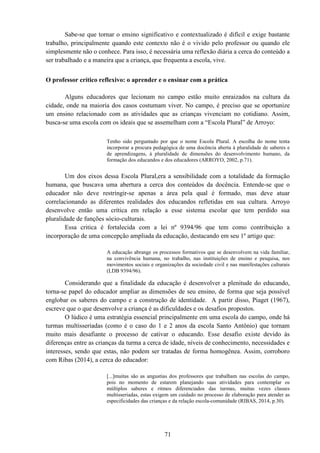 71
Sabe-se que tornar o ensino significativo e contextualizado é difícil e exige bastante
trabalho, principalmente quando este contexto não é o vivido pelo professor ou quando ele
simplesmente não o conhece. Para isso, é necessária uma reflexão diária a cerca do conteúdo a
ser trabalhado e a maneira que a criança, que frequenta a escola, vive.
O professor crítico reflexivo: o aprender e o ensinar com a prática
Alguns educadores que lecionam no campo estão muito enraizados na cultura da
cidade, onde na maioria dos casos costumam viver. No campo, é preciso que se oportunize
um ensino relacionado com as atividades que as crianças vivenciam no cotidiano. Assim,
busca-se uma escola com os ideais que se assemelham com a “Escola Plural” de Arroyo:
Tenho sido perguntado por que o nome Escola Plural. A escolha do nome tenta
incorporar a procura pedagógica de uma docência aberta à pluralidade de saberes e
de aprendizagens, à pluralidade de dimensões do desenvolvimento humano, da
formação dos educandos e dos educadores (ARROYO, 2002, p.71).
Um dos eixos dessa Escola Plural,era a sensibilidade com a totalidade da formação
humana, que buscava uma abertura a cerca dos conteúdos da docência. Entende-se que o
educador não deve restringir-se apenas a área pela qual é formado, mas deve atuar
correlacionando as diferentes realidades dos educandos refletidas em sua cultura. Arroyo
desenvolve então uma crítica em relação a esse sistema escolar que tem perdido sua
pluralidade de funções sócio-culturais.
Essa critica é fortalecida com a lei nº 9394/96 que tem como contribuição a
incorporação de uma concepção ampliada da educação, destacando em seu 1º artigo que:
A educação abrange os processos formativos que se desenvolvem na vida familiar,
na convivência humana, no trabalho, nas instituições de ensino e pesquisa, nos
movimentos sociais e organizações da sociedade civil e nas manifestações culturais
(LDB 9394/96).
Considerando que a finalidade da educação é desenvolver a plenitude do educando,
torna-se papel do educador ampliar as dimensões de seu ensino, de forma que seja possível
englobar os saberes do campo e a construção de identidade. A partir disso, Piaget (1967),
escreve que o que desenvolve a criança é as dificuldades e os desafios propostos.
O lúdico é uma estratégia essencial principalmente em uma escola do campo, onde há
turmas multisseriadas (como é o caso do 1 e 2 anos da escola Santo Antônio) que tornam
muito mais desafiante o processo de cativar o educando. Esse desafio existe devido às
diferenças entre as crianças da turma a cerca de idade, níveis de conhecimento, necessidades e
interesses, sendo que estas, não podem ser tratadas de forma homogênea. Assim, corroboro
com Ribas (2014), a cerca do educador:
[...]muitas são as angustias dos professores que trabalham nas escolas do campo,
pois no momento de estarem planejando suas atividades para contemplar os
múltiplos saberes e ritmos diferenciados das turmas, muitas vezes classes
multisseriadas, estas exigem um cuidado no processo de elaboração para atender as
especificidades das crianças e da relação escola-comunidade (RIBAS, 2014, p.30).
 