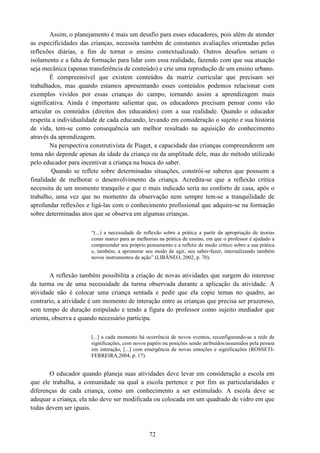 72
Assim, o planejamento é mais um desafio para esses educadores, pois além de atender
as especificidades das crianças, necessita também de constantes avaliações orientadas pelas
reflexões diárias, a fim de tornar o ensino contextualizado. Outros desafios seriam o
isolamento e a falta de formação para lidar com essa realidade, fazendo com que sua atuação
seja mecânica (apenas transferência de conteúdo) e crie uma reprodução de um ensino urbano.
É compreensível que existem conteúdos da matriz curricular que precisam ser
trabalhados, mas quando estamos apresentando esses conteúdos podemos relacionar com
exemplos vividos por essas crianças do campo, tornando assim a aprendizagem mais
significativa. Ainda é importante salientar que, os educadores precisam pensar como vão
articular os conteúdos (direitos dos educandos) com a sua realidade. Quando o educador
respeita a individualidade de cada educando, levando em consideração o sujeito e sua história
de vida, tem-se como consequência um melhor resultado na aquisição do conhecimento
através da aprendizagem.
Na perspectiva construtivista de Piaget, a capacidade das crianças compreenderem um
tema não depende apenas da idade da criança ou da amplitude dele, mas do método utilizado
pelo educador para incentivar a criança na busca do saber.
Quando se reflete sobre determinadas situações, constrói-se saberes que possuem a
finalidade de melhorar o desenvolvimento da criança. Acredita-se que a reflexão crítica
necessita de um momento tranquilo e que o mais indicado seria no conforto de casa, após o
trabalho, uma vez que no momento da observação nem sempre tem-se a tranquilidade de
aprofundar reflexões e ligá-las com o conhecimento profissional que adquire-se na formação
sobre determinadas atos que se observa em algumas crianças.
“(...) a necessidade de reflexão sobre a prática a partir da apropriação de teorias
como marco para as melhorias na prática de ensino, em que o professor é ajudado a
compreender seu próprio pensamento e a refletir de modo crítico sobre a sua prática
e, também, a aprimorar seu modo de agir, seu saber-fazer, internalizando também
novos instrumentos de ação” (LIBÂNEO, 2002, p. 70).
A reflexão também possibilita a criação de novas atividades que surgem do interesse
da turma ou de uma necessidade da turma observada durante a aplicação da atividade. A
atividade não é colocar uma criança sentada e pedir que ela copie temas no quadro, ao
contrario, a atividade é um momento de interação entre as crianças que precisa ser prazeroso,
sem tempo de duração estipulado e tendo a figura do professor como sujeito mediador que
orienta, observa e quando necessário participa.
[...] a cada momento há ocorrência de novos eventos, reconfigurando-se a rede de
significações, com novos papéis ou posições sendo atribuídos/assumidos pela pessoa
em interação, [...] com emergência de novas emoções e significações (ROSSETI-
FERREIRA,2004, p. 17).
O educador quando planeja suas atividades deve levar em consideração a escola em
que ele trabalha, a comunidade na qual a escola pertence e por fim as particularidades e
diferenças de cada criança, como um conhecimento a ser estimulado. A escola deve se
adequar a criança, ela não deve ser modificada ou colocada em um quadrado de vidro em que
todas devem ser iguais.
 