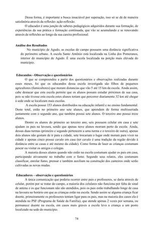 74
Dessa forma, é importante a busca insaciável por superação, isso só se dá de maneira
satisfatória através da reflexão- ação-reflexão.
O educador é uma junção de saberes pedagógicos adquiridos durante sua formação, de
experiências da sua prática e formação continuada, que vão se acumulando e se renovando
através de reflexões ao longo da sua careira profissional.
Análise dos Resultados
No município de Agudo, as escolas do campo possuem uma distância significativa
do perímetro urbano. A escola Santo Antônio está localizada na Linha dos Pomeranos,
interior do município de Agudo. É uma escola localizada na porção mais elevada do
município.
Educandos - Observação e questionários
O que se compreendeu a partir dos questionários e observações realizadas durante
esses meses, foi que os educandos dessa escola investigada são filhos de pequenos
agricultores (fumicultores) que moram distancias que vão 5 até 15 km da escola. Ainda assim,
cabe destacar que esta escola permite que os alunos possam estudar próximos de sua casa,
pois se não tivesse esta escola estes alunos teriam que percorrer diariamente 32 km até chegar
à sede onde se localizam mais escolas.
A escola possui 153 alunos distribuídos na educação infantil e no ensino fundamental.
Deste total, estão no primeiro ano sete alunos, que aprendem de forma multisseriada
juntamente com o segundo ano, que também possui sete alunos. O terceiro ano possui treze
alunos.
Dentre os alunos do primeiro ao terceiro ano, seis possuem celular em casa e sete
ajudam os pais na lavoura, sendo que apenas nove alunos morram perto da escola. Ainda,
dessas duas turmas (primeiro e segundo pertencem a uma turma e o terceiro de outra), apenas
dois alunos não gostam de ir para a cidade, sete trocariam o lugar onde moram para viver na
cidade e apenas cinco possui cavalo em casa (ter cavalo é uma tradição da região devido à
distância entre as casas e até mesmo da cidade). Como forma de laser as crianças costumam
pescar ou visitar os amigos e colegas.
A maioria desses alunos quando não estão na escola costumam ajudar os pais em casa,
participando ativamente no trabalho com o fumo. Segundo seus relatos, eles costumam
classificar, enrolar fumo, prensar e também auxiliam na construção dos canteiros onde serão
cultivadas as novas mudas.
Educadores – observação e questionários
A única comunicação que poderia ocorrer entre pais e professores, se daria através de
celular, porém por se tratar do campo, a maioria dos celulares não funciona por falta de sinal
de antena e os que funcionam não são atendidos, pois os pais estão trabalhando longe de casa
na lavoura no horário em que as crianças estão na escola. Sendo assim se alguma criança ficar
doente, primeiramente os professores tentam ligar para os pais, mas na maioria dos casos ela é
atendida no PSF (Programa de Saúde da Família), que atende apenas 2 vezes por semana, ou
permanece doente na escola, em casos mais graves a escola leva a criança a um posto
localizado na sede do município.
 