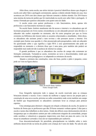 75
Além disso, nesta escola, nas séries iniciais é possível identificar alunos que chegam à
escola sem saber falar o português corretamente, apenas o dialeto alemão falado em casa. Isso
aconteceu em 2010 com dois alunos que falavam somente o dialeto alemão. Em 2014 houve
uma menina da turma do jardim que foi matriculada na escola sem saber falar o português. A
turma é formada por quatorze educandos com quatro anos de idade.
A escola conta com quinze professores e três funcionários, deste, apenas três
professores e um funcionário morram no campo.
Na escola Santo Antônio atualmente não há acesso a internet e os educadores que ali
lecionam pesquisam em livros nestas circunstâncias se um educando possuir uma dúvida e o
educador não souber responder no momento, não há como pesquisar por que os livros
existentes na biblioteca não trazem todos os assuntos relacionados a atualidades. Além disso,
os educadores não assinam jornal e nem revistas e não possuem acesso a internet. Um
exemplo para ilustrar essa questão é o fato presenciado pela pesquisadora, onde um educador
foi questionado sobre o que significa a sigla FIFA e esse questionamento não pode ser
respondido no momento e a diretora disse que é uma pena, pois também não poderá ser
respondido mais tarde devido à ausência de internet no campo.
O grande problema é que os educadores das escolas do campo não costumam ter
formação continuada. Tornando-se assim, resistentes ao novo e desestimulados, tendo que
trabalhar sem materiais pedagógicos e se adaptando as estruturas da escola.
Quanto a estrutura das construções, estas são boas, porém o pátio é pequeno, como
pode ser visto na figura abaixo.
Pátio da escola Santo Antônio
Fonte: Google Earth.
Essa fotografia representa todo o espaço da escola reservado para as crianças
brincarem durante o recreio. Com o intuito de melhorar o espaço tem-se um projeto para a
construção de uma nova escola, próximo ao salão comunitário onde existe também um campo
de futebol que frequentemente os educadores costumam levar as crianças para praticar
esportes.
Uma estratégia para diminuir o desgaste em relação a distancia da escola, foi ajustar os
horários de forma que os professores que dão 20 horas semanais venham apenas 2 dias para a
escola e nestes dias trabalhem os dois turnos. Ainda são difíceis esses deslocamentos devido à
insegurança que os educadores sentem por não conhecerem ninguém da comunidade, porque
estão sozinhos e vulneráveis a pequenos imprevistos com furar um pneu do carro e ter de
trocar no amanhecer correndo o risco de ser surpreendidos por cachorros.
Essa descontextualização foi percebida, principalmente no trabalho sobre o meio
ambiente desenvolvido na turma do jardim com crianças de 4 anos de idade. Na sala de aula
 