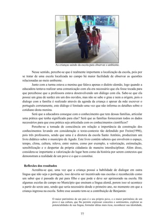 77
As crianças saindo da escola para observar o ambiente.
Nesse sentido, percebe-se que é realmente importante a localização da escola, pois por
se tratar de uma escola localizada no campo há maior facilidade de observar as questões
relacionadas ao meio ambiente.
Junto com a turma estava a menina que falava apenas o dialeto alemão, logo quando a
educadora tentava realizar uma comunicação com ela era necessário que ela fosse tocada para
que percebesse que a professora estava desenvolvendo um diálogo com ela. Sabe-se que ela
possui um grau de surdez em um dos ouvidos, mas não se sabe o grau e nem a origem, pois o
dialogo com a família é realizado através da agenda da criança e apesar da mãe escrever o
português corretamente, este diálogo é limitado uma vez que não informa os detalhes sobre o
cotidiano desta menina.
Será que a educadora consegue com o conhecimento que tem dessas famílias, articular
uma prática que tenha significado para elas? Será que as famílias forneceram todos os dados
necessários para que essa prática seja articulada com os conhecimentos científicos?
Percebe-se a tomada de consciência em relação a importância da construção dos
conhecimentos levando em consideração o texto-contexto tão defendido por Freire(1996),
pois três professores, sendo que uma é a diretora da escola Santo Antônio, produziram um
livro didático sobre o município de Agudo. Este livro contém saberes que envolvem o espaço,
tempo, clima, cultura, relevo, entre outros, como por exemplo, a valorização, estimulação,
sensibilização e o despertar da própria cidadania de maneira interdisciplinar. Além disso,
considera-se importante a valorização do lugar bem como da história por serem contextos que
demonstram a realidade de um povo e o que o constitui.
Reflexões dos resultados
Acredita-se que, uma vez que a criança possui a habilidade de dialogar em outra
língua que não seja o português, isso deveria ser incentivado nas escolas e reconhecido como
um saber que é passado de pai para filho e que pode e deve ser aprimorado na escola. Há
algumas escolas do campo no Município que ensinam a língua alemã, porem isso só acontece
a partir do sexto ano, sendo que seria necessário desde o primeiro ano, no momento em que a
criança ingressa na escola. Sobre esse assunto tem-se a contribuição de Benjamin:
O maior patrimônio de um país é o seu próprio povo, e o maior patrimônio de um
povo é sua cultura, que lhe permite expressar conceitos e sentimentos, explorar as
potencialidades de sua língua, formular idéias mais ricas, reconhecer sua identidade,
 