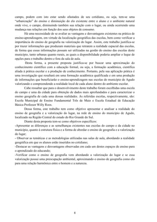 8
campo, podem com isto estar sendo afastados de seu cotidiano, ou seja, tem-se uma
“urbanização” do ensino e diminuição do elo existente entre o aluno e o ambiente natural
onde vive, o campo, diminuindo também sua relação com o lugar, ou ainda ocorrendo uma
mudança nas relações em função dos seus objetos de consumo.
Há uma necessidade de se avaliar as vantagens e desvantagens existentes na prática de
ensino-aprendizagem, em virtude da localização geográfica das escolas, bem como verificar a
importância do ensino de geografia na valorização do lugar. Assim, este trabalho justifica-se
por trazer informações que produzam materiais que retratem a realidade espacial das escolas,
de forma que essas informações possam ser utilizadas na gestão do ensino das escolas deste
município, tanto urbanas quanto rurais, as quais a disponibilidade poderia ampliar o leque de
opções para o trabalho dentro e fora da sala de aula.
Desta forma, a presente proposta justifica-se por buscar uma aproximação do
conhecimento científico com a educação formal, ou seja, a formação acadêmica, científica
aliada à prática escolar e a produção de conhecimento. Portanto, pela sua aplicação prática é
uma investigação que resultará em uma formação acadêmica qualificada e em uma produção
de informações que beneficiarão o ensino-aprendizagem nas escolas do município de Agudo
valorizando e compreendendo a realidade local de cada aluno dentro do ambiente escolar.
Cabe ressaltar que para o desenvolvimento deste trabalho foram escolhidas uma escola
do campo e uma da cidade para obtenção de dados mais aprofundados e para caracterizar o
ensino geografia de cada uma dessas realidades. As referidas escolas, respectivamente, são:
Escola Municipal de Ensino Fundamental Três de Maio e Escola Estadual de Educação
Básica Professor Willy Roos.
Dessa forma, este trabalho tem como objetivo apresentar e analisar a realidade do
ensino de geografia e a valorização do lugar, na rede de ensino do município de Agudo,
localizado na Região Central do estado do Rio Grande do Sul.
Diante desta proposta tem-se como objetivos específicos:
-Apresentar as diferenças e as semelhanças existentes nas escolas do campo e da cidade no
município, quanto à estrutura física e a forma de abordar o ensino de geografia e a valorização
do lugar;
- Observar as temáticas e as metodologias utilizadas nas salas de aula, abordando a realidade
geográfica em que os alunos estão inseridos no cotidiano;
-Destacar as vantagens e desvantagens observadas em cada um destes espaços de ensino para
o aprendizado do educando;
-Verificar como o ensino de geografia vem abordando a valorização do lugar e se essa
valorização possui uma preocupação ambiental, aproximando o ensino de geografia como elo
para uma relação harmônica entre o homem e a natureza.
 
