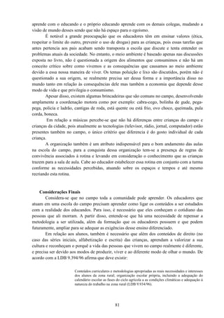 81
aprende com o educando e o próprio educando aprende com os demais colegas, mudando a
visão de mundo desses sendo que não há espaço para o egoísmo.
É notável a grande preocupação que os educadores têm em ensinar valores (ética,
respeitar o limite do outro, prevenir o uso de drogas) para as crianças, pois essas tarefas que
antes pertencia aos pais acabam sendo transposta a escola que discute e tenta entender os
problemas atuais da sociedade. No entanto, o meio ambiente é baseado apenas nas discussões
exposta no livro, não é questionada a origem dos alimentos que consumimos e não há um
conceito crítico sobre como vivemos e as consequências que causamos ao meio ambiente
devido a essa nossa maneira de viver. Os temas poluição e lixo são discutidos, porém não é
questionado a sua origem, se realmente precisa ser dessa forma e a importância disso no
mundo tanto em relação às consequências dele mas também a economia que depende desse
modo de vida e que privilegia o consumismo.
Apesar disso, existem algumas brincadeiras que são comuns no campo, desenvolvendo
amplamente a coordenação motora como por exemplo: cabra-cego, bolinha de gude, pega-
pega, policia e ladrão, cantigas de roda, está quente ou está frio, ovo choco, queimada, pula
corda, boneca.
Em relação a músicas percebe-se que não há diferenças entre crianças do campo e
crianças da cidade, pois atualmente as tecnologias (televisor, rádio, jornal, computador) estão
presentes também no campo, o único critério que diferencia é do gosto individual de cada
criança.
A organização também é um atributo indispensável para o bom andamento das aulas
na escola do campo, para a conquista dessa organização tem-se a presença de regras de
convivência associados à rotina e levando em consideração o conhecimento que as crianças
trazem para a sala de aula. Cabe ao educador estabelecer essa rotina em conjunto com a turma
conforme as necessidades percebidas, atuando sobre os espaços e tempos e até mesmo
recriando esta rotina.
Considerações Finais
Considera-se que no campo toda a comunidade pode aprender. Os educadores que
atuam em uma escola do campo precisam aprender como ligar os conteúdos a ser estudados
com a realidade dos educandos. Para isso, é necessário que eles conheçam o cotidiano das
pessoas que ali morram. A partir disso, entende-se que há uma necessidade de repensar a
metodologia a ser utilizada, além da formação que os educadores possuem e que podem
futuramente, ampliar para se adequar as exigências desse ensino diferenciado.
Em relação aos alunos, também é necessário que além dos conteúdos de direito (no
caso das séries iniciais, alfabetização e escrita) das crianças, aprendam a valorizar a sua
cultura e reconheçam o porquê a vida das pessoas que vivem no campo realmente é diferente,
e precisa ser devido aos modos de produzir, viver e ao diferente modo de olhar o mundo. De
acordo com a LDB 9.394/96 afirma que deve existir:
Conteúdos curriculares e metodologias apropriadas as reais necessidades e interesses
dos alunos da zona rural; organização escolar própria, incluindo a adequação do
calendário escolar as fases do ciclo agrícola a as condições climáticas e adequação á
natureza do trabalho na zona rural (LDB 9.934/96).
 