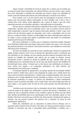 82
Quem constitui a identidade da escola do campo são os sujeitos que ali residem que
ao longo do tempo foram construindo seus saberes históricos, por este motivo é que o ensino
deve estar relacionado à realidade dos educandos que trazem consigo essa identidade do
campo e uma das maneiras para realizar esta contextualização é socializar esses saberes.
Nesse sentido, esse é um dos motivos para não menosprezar as pessoas vivem no
campo, pois elas possuem saberes relacionados ao como trabalhar com a terra e tirar o
sustento dela. Esses saberes foram adquiridos com o passar do tempo e para não serem
esquecidos precisam ser conhecidos, aplicados e valorizados pelas novas gerações.
Para que possa se entender efetivamente a importância desse saber é necessário que se
compreenda o passado desse povo, entendendo assim o que os constitui, torna-se possível
então compreender o presente e agir de maneira critica para melhorar o futuro. Logo, esses
saberes não são relevantes apenas aos educandos, mas a toda a comunidade, uma vez que
passa-se a conhecer melhor a história e as dificuldades que foram enfrentadas para sobreviver
no campo, e gera-se energia para superar os problemas atuais que podem ser considerados
pequenos perto do que já foi enfrentado.
Não menos importante é a história que os imigrantes construíram quando chegaram
nesse Município desbravando mata ainda virgem para construir suas casas e criar roças para
que pudessem produzir o seu alimento. Outro ponto relevante é que trabalhava-se muito para
obter pouco lucro econômico.
Ao fazer este trabalho de conclusão de curso, aprendi qual a história do município de
Agudo, busquei conhecer como vivem as famílias dos agricultores, quais os problemas que
eles enfrentam em seu cotidiano, por que entendia que dessa maneira conseguiria fazer uma
imersão na realidade dos educando, pois sabe-se que no campo as crianças crescem
introduzidas (vendo e atuando) no mundo do trabalho dos pais. Aprendi ainda, que esta
realidade precisa ser valorizada dento da sala de aula, pois percebi que há uma tendência de
desvalorização dessa cultura. Constatei que se não houver uma modificação em relação a
esses valores eles tendem a ser esquecidos, perdendo-se um saber histórico que
constantemente é necessário para o camponês.
O município depende da agropecuária, isso porque quando não há produção também
não há comércio. Diante disso, gera-se uma integração do campo com a cidade através dos
meios técnico-científico-informacionais e também pela complementaridade entre estes dois
ambientes, pois o campo depende de serviços prestados na cidade e esta por sua vez precisa
de alimentos produzidos no campo. As pessoas que abandonam o campo normalmente
passam a morar na periferia da cidade e com a renda menor, pois não há lugar para todos no
meio urbano e essa grande oferta de mão de obra acaba gerando uma desvalorização da
mesma.
Acredita-se que este percurso todos os educadores devem fazer, independente se for
escola do campo ou da cidade, pois conhecendo o contexto das pessoas e entendendo a sua
maneira de vida os educadores tornam-se mais solidários capazes de admitir que não sabem
tudo, abrindo possibilidade para novas aprendizagens tanto dos educandos quanto de suas
famílias. Para tanto é necessário que as famílias dos alunos passem a freqüentar não apenas as
reuniões, mas que possam construir uma parceria com o educador em busca de uma
aprendizagem significativa.
Diante das contradições que se apresentam na pratica deve-se dialogar com os
agricultores para construir junto um saber e não impor um saber que pertence apenas a nossa
realidade. É necessário que toda a comunidade pense possibilidades e trabalhe com o
 