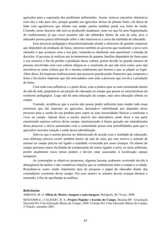 83
agricultor para a superação dos problemas enfrentados. Assim, tenta-se encontrar alternativa
com eles e não para eles, porque quando um agricultor deixar de plantar fumo, ele deixa de
lidar com agrotóxicos que afetam sua saúde, porém também perde sua fonte de renda.
Contudo, nesse discurso não tem-se produzido mudanças, uma vez que há uma fragmentação
do conhecimento já que esses assuntos não são debatidos dentro da sala de aula, pois o
educador possui pouca informação sobre e não interessa-se a cerca da realidade do educando.
Esse processo pedagógico descontextualizado atende a interesses de grandes empresas
que dependem da produção de fumo, interessa também ao governo que mantendo o povo sem
entender o que acontece com o seu país, tornando-se obediente sem questionar a tomada de
decisões. O governo já realizou um levantamento de quantas famílias dependem do fumo para
o seu sustento a fim de proibir a produção dessa cultura, porém devido ao grande número de
pessoas envolvidas com essa cultura chegou-se a conclusão de que não teria como, pois não
encontrou-se outra cultura que dê o mesmo rendimento por hectare e que se adapte ao lugar.
Além disso, há empresas multinacionais que possuem grande poder financeiro que compram o
fumo e há muitos impostos que são arrecadados com todo o processo que envolve a produção
do fumo.
Com toda essa influência e a partir disso, com a prática quer se está construindo dentro
da sala de aula, perpetua-se um projeto de educação no campo que possui as características do
ruralismo pedagógico. Logo não há uma educação do campo, mas uma educação urbana no
campo.
Contudo, acredita-se que a escola não possui poder suficiente para mudar toda essas
estruturas que são impostas ao agricultor, deixando-o subordinado por depender desse
processo para a venda do seu produto para suprir as suas necessidades básicas e continuar a
viver no campo. Apesar disso a escola, através dos educadores, pode fazer a sua parte
construindo sujeitos críticos do/no campo, oportunizando à futura geração um entendimento
desse processo e talvez juntamente com a comunidade possa criar possibilidades para que o
agricultor encontre solução e saída dessa subordinação.
Sabe-se que o ensino precisa ser diferenciado de acordo com a realidade do educando,
essa diferença precisa existir também dentro da sala de aula, por este motivo o método de
ensinar no campo precisa ser ligado a realidade vivenciada por essas crianças. Os alunos do
campo possuem maior facilidade de compreensão de temas ligados a terra, ao meio ambiente,
porém atualmente esses temas podem e devem estar associados à localização espaço
temporais.
Ao contemplar os objetivos propostos, algumas lacunas acabaram ocorrendo devido à
abrangência da análise e das complexas relações que se estabelecem entre o campo e a cidade.
Ressaltam-se como sendo importante área de pesquisa o papel do educador diante das
contradições existentes do/no campo. Por esse motivo os estudos devem avançar durante o
mestrado, a fim de aprofundar as análises.
Referências
ARROYO, M. G. Ofício de Mestre: imagens e auto-imagens. Petrópolis, RJ: Vozes, 2000.
BENJAMIN,C.; CALDART, R. S.; Projeto Popular e Escolas do Campo. Brasília-DF: Articulação
Nacional Por Uma Educação Básica do Campo, 2000. Coleção Por Uma Educação Básica do Campo,
2ª Edição: setembro 2001.
 