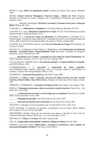 84
BEYER, E. (org.). Idéias em organização musical. Cadernos de Autoria. Porto Alegre: Mediação,
1999.
BRASIL. Coleção Cadernos Pedagógicos: Projovem Campo – Saberes da Terra. Programa
Nacional de Educação de jovens, Integrada com a Qualificação Profissional para agricultores
familiares, 2010.
__________. Ministério da Educação. Diretrizes Curriculares Nacionais Gerais para a Educação
Básica. Brasília, DF, 2010.
CAGLIARI, L. C. Alfabetização e Lingüística. 10 ed. Editora Scipione. São Paulo, SP, 1997.
CALDART, R. S. (org.). Dicionário da Educação do Campo. RJ, SP: Escola Politécnica de Saúde
Joaquim Venâncio, Expressão Popular, 2012.
CALDART, R. S. A Escola do Campo em Movimento. In: BENJAMIN,C.; CALDART, R. S.;
Projeto Popular e Escolas do Campo. Brasília-DF: Articulação Nacional Por Uma Educação Básica do
Campo, 2000. Coleção Por Uma Educação Básica do Campo, 2ª Edição: setembro 2001.
CALDART, R. S.; CASTAGNA, Monica. (org.). Por uma Educação do Campo.4ªed. Petrópolis, RJ:
Vozes,p.153, 2009.
CALLAI, H. C. A Geografia no Ensino Médio. In: Terra Livre - As Transformações do Mundo da
Educação - Geografia, Ensino e Responsabilidade Social. São Paulo: Associação dos Geógrafos
Brasileiros, (14): p. 56-89, jan./jul. 1999.
_______. Aprendendo a ler o mundo: A geografia nos anos iniciais do ensino Fundamental. São
Paulo: Cad.Cedes, Campinas, vol. 25, n. 66, p. 227-247, maio/ago. 2005.
CALLAI, Helena C. e ZARTH, Paulo A. O estudo do município e o ensino de História e Geografia.
Ijuí.UNIJUI Editora, 1988.
CASTROGIOVANNI, A. C. Apreensão e compreensão do espaço geográfico.
In:CASTROGIOVANNI, Antônio Carlos.Org. Ensino de Geografia: práticas e textualizações no
cotidiano. 6ª edição. Porto Alegre:Medição, 2008. p. 13-83.
CONTRERAS, J. Autonomia dos professores. São Paulo: Cortez, 2002.
FERREIRO, E. Cultura escrita e educação: conversas de Emilia Ferreiro com José Antonio
Castorina, Daniel Goldin e Rosa María Torres. Tradução de Ernani Rosa. Porto Alegre: Artmed,
2001.
FERREIRO, E.;TEBEROSKY, A. Psicogênese da língua escrita. Porto Alegre: Artes médicas, 1989.
FREIRE, P. Pedagogia da autonomia: saberes necessários à prática educativa/ Paulo Freire. - São
Paulo: Paz e Terra, 1996.
________. A importância do ato de ler: em três artigos que se completam/ Paulo Freire. 23 ed.São
Paulo: Autores associados: Cortez, 1989.
________. Pedagogia do oprimido.17 ed. Rio de Janeiro, Paz e Terra, 1987.
________. Educação como prática para a liberdade. Rio de Janeiro: Paz e Terra, 1986.
FRIGOTTO, G. Educação e crise do capitalismo real. 5 ed. São Paulo: Cortez, 2003. 231p.
GATTI, Bernardete A. Pesquisar em educação: considerações em uns pontos chaves. Dialogo
Ed.,Curitiba,vol. 19, p.25-35, sete./dez.2006.
GRZYBOWSKI, Cândido. Esboço de uma alternativa para pensar a educação no meio rural. In:
Contexto & Educação. Editora UNIJUÍ, ano 1, nº 4, out./dez.1986, p. 47-59.
HOWARD, W. A Música e a Criança. São Paulo: Summus,1984.
LEFF, H., Complexidade, Racionalidade Ambiental e Diálogo de Saberes, Ed :ER, 2009.
LIBÂNEO, José Carlos (2002): Reflexividade e formação de professores: outra oscilação do
pensamento pedagógico brasileiro?. São Paulo, Cortez Editora.
 