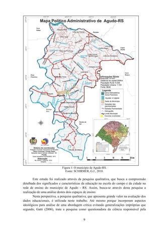 9
Figura 1: O município de Agudo-RS.
Fonte: SCHIRMER, G.J., 2010.
Este estudo foi realizado através da pesquisa qualitativa, que busca a compreensão
detalhada dos significados e características da educação na escola do campo e da cidade na
rede de ensino do município de Agudo - RS. Assim, busca-se através desta pesquisa a
realização de uma análise destes dois espaços de ensino.
Nesta perspectiva, a pesquisa qualitativa, que apresenta grande valor na avaliação dos
dados educacionais, é utilizada neste trabalho. Até mesmo porque incorporam aspectos
ideológicos para análise de uma abordagem crítica evitando generalizações impróprias que
segundo, Gatti (2006), trata a pesquisa como questionadora da ciência responsável pela
 