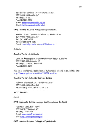100
SDS Edifício Venâncio IV - Cobertura Asa Sul
CEP 70393-900 Brasília, DF
Tel. (61) 3224-9922
Fax (61) 3223-8072
E-mail: fenapaes@apaebrasil.org.br
Site: http://www.apaebrasil.org.br/
CAPE – Centro de Apoio Pedagógico Especializado
Avenida L2 Sul - Quadra 612- módulo D – Bairro: L2 Sul
CEP 70200-720 Brasília, DF
Tel.: (61) 3345-3027
Telefax: (61) 3345-7963
E-mail: cap-df@ig.com.br ou cap-df@bol.com.br
Ceilândia
Conselho Tutelar de Ceilândia
QNM 13, Área Especial A/E Centro Cultural, módulo B, sala 03
CEP 72.225-130 Ceilândia, DF
Tel. (61) 3372-4011 / 371-8733
Fax (61) 3373-0295
Para saber os endereços dos Conselhos Tutelares do entorno do DF, visite o site:
http://www.netpsi.com.br/noticias/200704_eca.htm
Conselho Tutelar da Região Oeste de Goiânia
Rua U59, esquina com U47 - Setor Vila União
CEP 74343-440 Goiânia, GO
Tel/Fax: (62) 3524-1765 / 3278-6278
MATO GROSSO
Cuiabá
APAE Associação de Pais e Amigos dos Excepcionais de Cuiabá
Rua Major Gama, 600 - Porto
CEP 78020-720 Cuiabá, MT
Tel. (65) 3322-8853
E-mail: apaecuiaba@terra.com.br
Site: http://www.apaecba.org.br
CAPE – Centro de Apoio Pedagógico Especializado
 