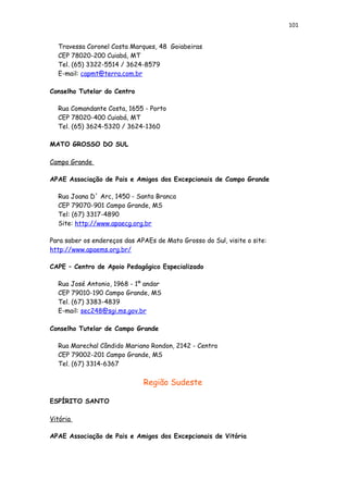 101
Travessa Coronel Costa Marques, 48 Goiabeiras
CEP 78020-200 Cuiabá, MT
Tel. (65) 3322-5514 / 3624-8579
E-mail: capmt@terra.com.br
Conselho Tutelar do Centro
Rua Comandante Costa, 1655 - Porto
CEP 78020-400 Cuiabá, MT
Tel. (65) 3624-5320 / 3624-1360
MATO GROSSO DO SUL
Campo Grande
APAE Associação de Pais e Amigos dos Excepcionais de Campo Grande
Rua Joana D´ Arc, 1450 - Santa Branca
CEP 79070-901 Campo Grande, MS
Tel: (67) 3317-4890
Site: http://www.apaecg.org.br
Para saber os endereços das APAEs de Mato Grosso do Sul, visite o site:
http://www.apaems.org.br/
CAPE – Centro de Apoio Pedagógico Especializado
Rua José Antonio, 1968 - 1º andar
CEP 79010-190 Campo Grande, MS
Tel. (67) 3383-4839
E-mail: sec248@sgi.ms.gov.br
Conselho Tutelar de Campo Grande
Rua Marechal Cândido Mariano Rondon, 2142 - Centro
CEP 79002-201 Campo Grande, MS
Tel. (67) 3314-6367
Região Sudeste
ESPÍRITO SANTO
Vitória
APAE Associação de Pais e Amigos dos Excepcionais de Vitória
 