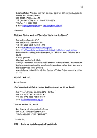 103
Escola Estadual Anexa ao Instituto de Cegos do Brasil Central Rua Marquês do
Paraná, 351 Estados Unidos
CEP 38015-170 Uberaba, MG
Tel. (34) 3333-0044 / 3321-5546/ 3321-6606
Telefax: (34) 3321-4888
E-mail: capmg@terra.com.br ou icbc.ura@terra.com.br
Uberlândia
Biblioteca Pública Municipal “Juscelino Kubitschek de Oliveira”
Praça Cícero Macedo, S/Nº
CEP 38400-216 Uberlândia, MG
Tel. (34) 3236-9625 / 3234-1600
E-mail: biblioteca.dir@uberlandia.mg.gov.br
Site: http://www3.uberlandia.mg.gov.br/cidade_biblioteca_municipal.php
Funcionamento: De segunda a sexta feira, de 08h15 às 18h45 / sábado, 8h às
11h45
Serviço gratuito
Clientela: sem limite de idade
Serviços: referência presencial; assistentes de leitura; leitores / escritores em
braile; empréstimo domiciliar e prolongado; isenção de multas de atraso; acervo
braile; acervo de livros gravados
Acessibilidade virtual: leitor de tela (Dosvox e Virtual Vision); escaner e editor
de texto
RIO DE JANEIRO
Rio de Janeiro
APAE Associação de Pais e Amigos dos Excepcionais do Rio de Janeiro
Rua Prefeito Olímpio de Mello, 1540 - Benfica
CEP 20930-005 Rio de Janeiro, RJ
Tel. (21) 3978-8800 / 2580-0539
Site: http://www.apaerio.org.br
Conselho Tutelar do Centro
Rua do Acre, 42 - Praça Mauá - Centro
CEP 20081-100 Rio de Janeiro, RJ
Telefax (21) 2223-0117 / 9719-3705
São Gonçalo
CAPE – Centro de Apoio Pedagógico Especializado
 