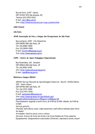 104
Rua da Feira, S/Nº - Neves
CEP 24.521-970 São Gonçalo, RJ
Telefax (21) 3703-5322
E-mail: cap-rj@ig.com.br
Site: http://intervox.nce.ufrj.br/~cap-rj/estrut.htm
SÃO PAULO
São Paulo
APAE Associação de Pais e Amigos dos Excepcionais de São Paulo
Rua Loefgren, 2109 - Vila Clementino
CEP 04040-900 São Paulo, SP
Tel: (11) 5080-7000
Fax: (11) 5549-7000
E-mail: diretoria@apaesp.org.br
Site: http://www.apaesp.org.br/
CAPE – Centro de Apoio Pedagógico Especializado
Rua Pensilvânia, 115 - Brooklin
CEP 04564-000 São Paulo, SP
Tel. (11) 5091-3700
Site: http://www.educacao.sp.gov.br
E-mail: cape@see.sp.gov.br
Biblioteca Campus SENAC
SENAC Serviço Nacional de Aprendizagem Comercial - Rua Dr. Antônio Bento,
393 - Santo Amaro
CEP 04750-000 São Paulo, SP
Tel: (11) 3737-3900
Fax: (11) 3737-3936
E-mail: santoamaro@sp.senac.br
Site: http://www.sp.senac.br/jsp/default.jsp?
newsID=a525.htm&testeira=356&unit=SAM&sub=1#
Funcionamento: segunda a sexta feira, de 9:00 às 21:00h; sábado, de 9:00 às
13:00h
Serviço gratuito
Clientela: Deficiência visual, visão subnormal e deficiência múltipla (sem limite
de idade)
Atividades: Convívio social, arte e cultura
Serviços: Acervo de livros em braile e de livros falados em fitas cassetes
Equipamentos: Computadores conectados à Internet, impressora braile, mount-
 