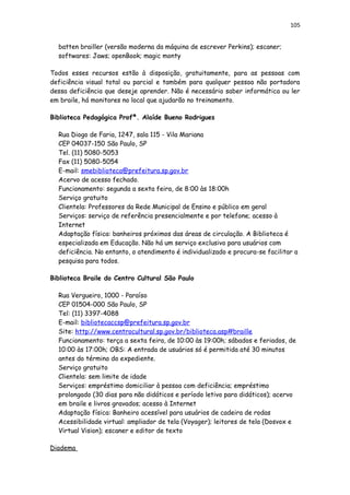 105
batten brailler (versão moderna da máquina de escrever Perkins); escaner;
softwares: Jaws; openBook; magic monty
Todos esses recursos estão à disposição, gratuitamente, para as pessoas com
deficiência visual total ou parcial e também para qualquer pessoa não portadora
dessa deficiência que deseje aprender. Não é necessário saber informática ou ler
em braile, há monitores no local que ajudarão no treinamento.
Biblioteca Pedagógica Profª. Alaíde Bueno Rodrigues
Rua Diogo de Faria, 1247, sala 115 - Vila Mariana
CEP 04037-150 São Paulo, SP
Tel. (11) 5080-5053
Fax (11) 5080-5054
E-mail: smebiblioteca@prefeitura.sp.gov.br
Acervo de acesso fechado.
Funcionamento: segunda a sexta feira, de 8:00 às 18:00h
Serviço gratuito
Clientela: Professores da Rede Municipal de Ensino e público em geral
Serviços: serviço de referência presencialmente e por telefone; acesso à
Internet
Adaptação física: banheiros próximos das áreas de circulação. A Biblioteca é
especializada em Educação. Não há um serviço exclusivo para usuários com
deficiência. No entanto, o atendimento é individualizado e procura-se facilitar a
pesquisa para todos.
Biblioteca Braile do Centro Cultural São Paulo
Rua Vergueiro, 1000 - Paraíso
CEP 01504-000 São Paulo, SP
Tel: (11) 3397-4088
E-mail: bibliotecaccsp@prefeitura.sp.gov.br
Site: http://www.centrocultural.sp.gov.br/biblioteca.asp#braille
Funcionamento: terça a sexta feira, de 10:00 às 19:00h; sábados e feriados, de
10:00 às 17:00h; OBS: A entrada de usuários só é permitida até 30 minutos
antes do término do expediente.
Serviço gratuito
Clientela: sem limite de idade
Serviços: empréstimo domiciliar à pessoa com deficiência; empréstimo
prolongado (30 dias para não didáticos e período letivo para didáticos); acervo
em braile e livros gravados; acesso à Internet
Adaptação física: Banheiro acessível para usuários de cadeira de rodas
Acessibilidade virtual: ampliador de tela (Voyager); leitores de tela (Dosvox e
Virtual Vision); escaner e editor de texto
Diadema
 