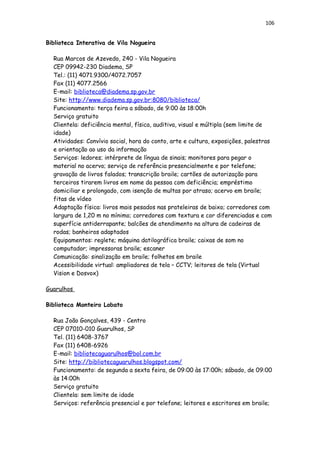 106
Biblioteca Interativa de Vila Nogueira
Rua Marcos de Azevedo, 240 - Vila Nogueira
CEP 09942-230 Diadema, SP
Tel.: (11) 4071.9300/4072.7057
Fax (11) 4077.2566
E-mail: biblioteca@diadema.sp.gov.br
Site: http://www.diadema.sp.gov.br:8080/biblioteca/
Funcionamento: terça feira a sábado, de 9:00 às 18:00h
Serviço gratuito
Clientela: deficiência mental, física, auditiva, visual e múltipla (sem limite de
idade)
Atividades: Convívio social, hora do conto, arte e cultura, exposições, palestras
e orientação ao uso da informação
Serviços: ledores; intérprete de língua de sinais; monitores para pegar o
material no acervo; serviço de referência presencialmente e por telefone;
gravação de livros falados; transcrição braile; cartões de autorização para
terceiros tirarem livros em nome da pessoa com deficiência; empréstimo
domiciliar e prolongado, com isenção de multas por atraso; acervo em braile;
fitas de vídeo
Adaptação física: livros mais pesados nas prateleiras de baixo; corredores com
largura de 1,20 m no mínimo; corredores com textura e cor diferenciadas e com
superfície antiderrapante; balcões de atendimento na altura de cadeiras de
rodas; banheiros adaptados
Equipamentos: reglete; máquina datilográfica braile; caixas de som no
computador; impressoras braile; escaner
Comunicação: sinalização em braile; folhetos em braile
Acessibilidade virtual: ampliadores de tela – CCTV; leitores de tela (Virtual
Vision e Dosvox)
Guarulhos
Biblioteca Monteiro Lobato
Rua João Gonçalves, 439 - Centro
CEP 07010-010 Guarulhos, SP
Tel. (11) 6408-3767
Fax (11) 6408-6926
E-mail: bibliotecaguarulhos@bol.com.br
Site: http://bibliotecaguarulhos.blogspot.com/
Funcionamento: de segunda a sexta feira, de 09:00 às 17:00h; sábado, de 09:00
às 14:00h
Serviço gratuito
Clientela: sem limite de idade
Serviços: referência presencial e por telefone; leitores e escritores em braile;
 