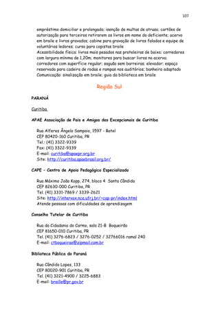 107
empréstimo domiciliar e prolongado; isenção de multas de atraso; cartões de
autorização para terceiros retirarem os livros em nome do deficiente; acervo
em braile e livros gravados; cabine para gravação de livros falados e equipe de
voluntários ledores; curso para copistas braile
Acessibilidade física: livros mais pesados nas prateleiras de baixo; corredores
com largura mínima de 1,20m; monitores para buscar livros no acervo;
corredores com superfície regular; saguão sem barreiras; elevador; espaço
reservado para cadeira de rodas e rampas nos auditórios; banheiro adaptado
Comunicação: sinalização em braile; guia da biblioteca em braile
Região Sul
PARANÁ
Curitiba
APAE Associação de Pais e Amigos dos Excepcionais de Curitiba
Rua Alferes Ângelo Sampaio, 1597 - Batel
CEP 80420-160 Curitiba, PR
Tel.: (41) 3322-9339
Fax: (41) 3322-9339
E-mail: curitiba@apaepr.org.br
Site: http://curitiba.apaebrasil.org.br/
CAPE – Centro de Apoio Pedagógico Especializado
Rua Máximo João Kopp, 274, bloco 4 Santa Cândida
CEP 82630-000 Curitiba, PR
Tel. (41) 3331-7869 / 3339-2621
Site: http://intervox.nce.ufrj.br/~cap-pr/index.html
Atende pessoas com dificuldades de aprendizagem
Conselho Tutelar de Curitiba
Rua da Cidadania do Carmo, sala 21-B Boqueirão
CEP 81650-010 Curitiba, PR
Tel. (41) 3276-6823 / 3276-0252 / 32766016 ramal 240
E-mail: ctboqueirao@zipmail.com.br
Biblioteca Pública do Paraná
Rua Cândido Lopes, 133
CEP 80020-901 Curitiba, PR
Tel. (41) 3221-4900 / 3225-6883
E-mail: braille@pr.gov.br
 