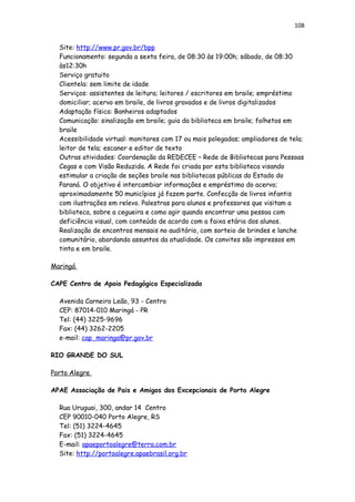 108
Site: http://www.pr.gov.br/bpp
Funcionamento: segunda a sexta feira, de 08:30 às 19:00h; sábado, de 08:30
às12:30h
Serviço gratuito
Clientela: sem limite de idade
Serviços: assistentes de leitura; leitores / escritores em braile; empréstimo
domiciliar; acervo em braile, de livros gravados e de livros digitalizados
Adaptação física: Banheiros adaptados
Comunicação: sinalização em braile; guia da biblioteca em braile; folhetos em
braile
Acessibilidade virtual: monitores com 17 ou mais polegadas; ampliadores de tela;
leitor de tela; escaner e editor de texto
Outras atividades: Coordenação da REDECEE – Rede de Bibliotecas para Pessoas
Cegas e com Visão Reduzida. A Rede foi criada por esta biblioteca visando
estimular a criação de seções braile nas bibliotecas públicas do Estado do
Paraná. O objetivo é intercambiar informações e empréstimo do acervo;
aproximadamente 50 municípios já fazem parte. Confecção de livros infantis
com ilustrações em relevo. Palestras para alunos e professores que visitam a
biblioteca, sobre a cegueira e como agir quando encontrar uma pessoa com
deficiência visual, com conteúdo de acordo com a faixa etária dos alunos.
Realização de encontros mensais no auditório, com sorteio de brindes e lanche
comunitário, abordando assuntos da atualidade. Os convites são impressos em
tinta e em braile.
Maringá
CAPE Centro de Apoio Pedagógico Especializado
Avenida Carneiro Leão, 93 - Centro
CEP: 87014-010 Maringá - PR
Tel: (44) 3225-9696
Fax: (44) 3262-2205
e-mail: cap_maringa@pr.gov.br
RIO GRANDE DO SUL
Porto Alegre
APAE Associação de Pais e Amigos dos Excepcionais de Porto Alegre
Rua Uruguai, 300, andar 14 Centro
CEP 90010-040 Porto Alegre, RS
Tel: (51) 3224-4645
Fax: (51) 3224-4645
E-mail: apaeportoalegre@terra.com.br
Site: http://portoalegre.apaebrasil.org.br
 