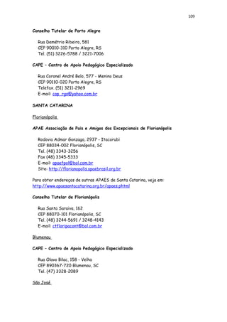 109
Conselho Tutelar de Porto Alegre
Rua Demétrio Ribeiro, 581
CEP 90010-310 Porto Alegre, RS
Tel. (51) 3226-5788 / 3221-7006
CAPE – Centro de Apoio Pedagógico Especializado
Rua Coronel André Belo, 577 - Menino Deus
CEP 90110-020 Porto Alegre, RS
Telefax. (51) 3211-2969
E-mail: cap_rgs@yahoo.com.br
SANTA CATARINA
Florianópolis
APAE Associação de Pais e Amigos dos Excepcionais de Florianópolis
Rodovia Admar Gonzaga, 2937 - Itacorubi
CEP 88034-002 Florianópolis, SC
Tel. (48) 3343-3256
Fax (48) 3345-5333
E-mail: apaefpol@bol.com.br
Site: http://florianopolis.apaebrasil.org.br
Para obter endereços de outras APAES de Santa Catarina, veja em:
http://www.apaesantacatarina.org.br/apaes.phtml
Conselho Tutelar de Florianópolis
Rua Santa Saraiva, 162
CEP 88070-101 Florianópolis, SC
Tel. (48) 3244-5691 / 3248-4143
E-mail: ctfloripacont@bol.com.br
Blumenau
CAPE – Centro de Apoio Pedagógico Especializado
Rua Olavo Bilac, 158 - Velha
CEP 890367-720 Blumenau, SC
Tel. (47) 3328-2089
São José
 