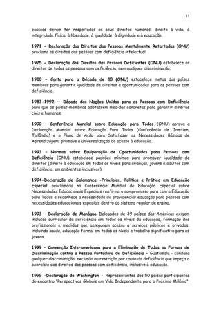 11
pessoas devem ter respeitados os seus direitos humanos: direito à vida, à
integridade física, à liberdade, à igualdade, à dignidade e à educação.
1971 - Declaração dos Direitos das Pessoas Mentalmente Retartadas (ONU)
proclama os direitos das pessoas com deficiência intelectual.
1975 - Declaração dos Direitos das Pessoas Deficientes (ONU) estabelece os
direitos de todas as pessoas com deficiência, sem qualquer discriminação.
1980 - Carta para a Década de 80 (ONU) estabelece metas dos países
membros para garantir igualdade de direitos e oportunidades para as pessoas com
deficiência.
1983-1992 — Década das Nações Unidas para as Pessoas com Deficiência
para que os países-membros adotassem medidas concretas para garantir direitos
civis e humanos.
1990 – Conferência Mundial sobre Educação para Todos (ONU) aprova a
Declaração Mundial sobre Educação Para Todos (Conferência de Jomtien,
Tailândia) e o Plano de Ação para Satisfazer as Necessidades Básicas de
Aprendizagem; promove a universalização do acesso à educação.
1993 – Normas sobre Equiparação de Oportunidades para Pessoas com
Deficiência (ONU) estabelece padrões mínimos para promover igualdade de
direitos (direito à educação em todos os níveis para crianças, jovens e adultos com
deficiência, em ambientes inclusivos).
1994-Declaração de Salamanca -Princípios, Política e Prática em Educação
Especial proclamada na Conferência Mundial de Educação Especial sobre
Necessidades Educacionais Especiais reafirma o compromisso para com a Educação
para Todos e reconhece a necessidade de providenciar educação para pessoas com
necessidades educacionais especiais dentro do sistema regular de ensino.
1993 – Declaração de Manágua Delegados de 39 países das Américas exigem
inclusão curricular da deficiência em todos os níveis da educação, formação dos
profissionais e medidas que assegurem acesso a serviços públicos e privados,
incluindo saúde, educação formal em todos os níveis e trabalho significativo para os
jovens.
1999 – Convenção Interamericana para a Eliminação de Todas as Formas de
Discriminação contra a Pessoa Portadora de Deficiência – Guatemala - condena
qualquer discriminação, exclusão ou restrição por causa da deficiência que impeça o
exercício dos direitos das pessoas com deficiência, inclusive à educação.
1999 -Declaração de Washington - Representantes dos 50 países participantes
do encontro “Perspectivas Globais em Vida Independente para o Próximo Milênio”,
 