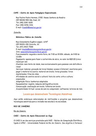 110
CAPE – Centro de Apoio Pedagógico Especializado
Rua Paulino Pedro Hermes, 2785 Nossa Senhora do Rosário
CEP 88108-500 São José, SC
Tel: (48) 3381-1600
Fax: (48) 3246-1316
E-mail: fcee01@email.sc.gov.br
Joinville
Biblioteca Pública de Joinville
Rua Comandante Eugênio Lepper, S/Nº
CEP 89201-150 Joinville, SC
Tel. (47) 3422-7000
E-mail: braille@bibliotecajoinville.sc.gov.br
Site: www.bibliotecajoinville.sc.gov.br
Funcionamento: segunda a sexta-feira, de 7:00 as 19:00h; sábado, de 9:00 às
13:00h
Pagamento: apenas para fazer a carteirinha de sócio, no valor de R$5,00 (cinco
reais) por ano
Clientela: sem limite de idade, mas exclusivamente para pessoas com deficiência
visual
Serviços: ledores; gravação de livros falados; acesso à Internet; monitores para
pegar o material no acervo; material em braile; livros gravados; livros
digitalizados; fitas de vídeo
Atividades de convívio social e cultural: hora do conto; arte e cultura;
exposições
Adaptação física: banheiros adaptados
Equipamentos: reglete; máquina datilográfica braile
Comunicação: sinalização em braile; folhetos em braile
Acessibilidade Virtual: caixas de som no computador; softwares; leitores de tela
Locais que desenvolvem Tecnologias Assistivas
Aqui estão endereços selecionados de instituições e projetos que desenvolvem
tecnologias assistivas para a inclusão nas escolas e na sociedade.
RIO DE JANEIRO
Rio de Janeiro
CAEC – Centro de Apoio Educacional ao Cego
O CAEC é um dos serviços prestados pelo NCE - Núcleo de Computação Eletrônica,
ligado à UFRJ - Universidade Federal do Rio de Janeiro. Seu objetivo é fornecer
 