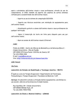 111
apoio a estudantes deficientes visuais e seus professores, através do uso de
computadores. O CAEC também dá suporte aos usuários de outros sistemas
voltados para a acessibilidade dos deficientes visuais.
• Suporte ao uso do sistema de computação DOSVOX;
• Suporte aos técnicos envolvidos com instalação de equipamentos para
deficientes visuais;
• Atendimento gratuito a alunos deficientes visuais e seus professores de
qualquer instituição;
• Apoio à transcrição de texto em tinta para disquete para uso por
deficientes visuais;
• Apoio ao acesso de deficientes visuais à Internet.
CAEC
Prédio do CCMN - Centro de Ciências da Matemática e da Natureza Bloco C -
Cidade Universitária - Ilha do Fundão
CEP 20010-974 Caixa Postal: 2324 Rio de Janeiro, RJ
Tel. (21) 2598-3198
E-mail: rcosta@nce.ufrj.br
Site: http://intervox.nce.ufrj.br/dosvox/caec.htm
SÃO PAULO
São Paulo
Laboratório de Estudos em Reabilitação e Tecnologia Assistiva – REATA
É ligado ao curso de Terapia Ocupacional / Departamento de Fisioterapia,
Fonoaudiologia e Terapia Ocupacional / Faculdade de Medicina / USP
Serviços: O Laboratório estuda a utilização destes equipamentos, com ênfase no
uso escolar, além de outras áreas da atividade humana.
Rua Cipotânea, 54 - Cidade Universitária
CEP 05508-900São Paulo, SP
Tel. (11) 3091-7454/7456
Laboratório de Ensino e Material Didático – LEMADI
 