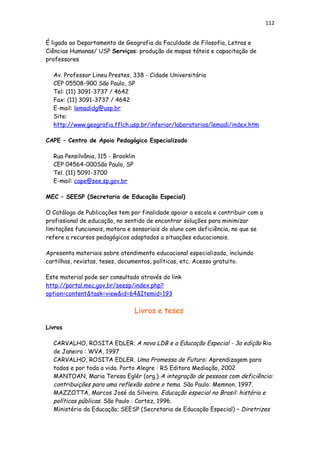 112
É ligado ao Departamento de Geografia da Faculdade de Filosofia, Letras e
Ciências Humanas/ USP Serviços: produção de mapas táteis e capacitação de
professores
Av. Professor Lineu Prestes, 338 - Cidade Universitária
CEP 05508-900 São Paulo, SP
Tel: (11) 3091-3737 / 4642
Fax: (11) 3091-3737 / 4642
E-mail: lemadidg@usp.br
Site:
http://www.geografia.fflch.usp.br/inferior/laboratorios/lemadi/index.htm
CAPE – Centro de Apoio Pedagógico Especializado
Rua Pensilvânia, 115 - Brooklin
CEP 04564-000São Paulo, SP
Tel. (11) 5091-3700
E-mail: cape@see.sp.gov.br
MEC – SEESP (Secretaria de Educação Especial)
O Catálogo de Publicações tem por finalidade apoiar a escola e contribuir com o
profissional de educação, no sentido de encontrar soluções para minimizar
limitações funcionais, motora e sensoriais do aluno com deficiência, no que se
refere a recursos pedagógicos adaptados a situações educacionais.
Apresenta materiais sobre atendimento educacional especializado, incluindo
cartilhas, revistas, teses, documentos, políticas, etc. Acesso gratuito.
Este material pode ser consultado através do link
http://portal.mec.gov.br/seesp/index.php?
option=content&task=view&id=64&Itemid=193
Livros e teses
Livros
CARVALHO, ROSITA EDLER. A nova LDB e a Educação Especial - 3a edição Rio
de Janeiro : WVA, 1997
CARVALHO, ROSITA EDLER. Uma Promessa de Futuro: Aprendizagem para
todos e por toda a vida. Porto Alegre : RS Editora Mediação, 2002
MANTOAN, Maria Teresa Eglér (org.) A integração de pessoas com deficiência:
contribuições para uma reflexão sobre o tema. São Paulo: Memnon, 1997.
MAZZOTTA, Marcos José da Silveira. Educação especial no Brasil: história e
políticas públicas. São Paulo : Cortez, 1996.
Ministério da Educação; SEESP (Secretaria de Educação Especial) – Diretrizes
 