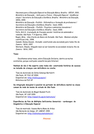 113
Nacionais para a Educação Especial na Educação Básica. Brasília : SEESP, 2001.
Ministério da Educação – Salto para o Futuro : Educação Especial : tendências
atuais / Secretaria de Educação a Distância. Brasília : Ministério da Educação,
SEED, 1999.
Ministério da Educação -ProInfo : Informática e formação de professores /
Secretaria de Educação a Distância. Brasília : Seed, 2000.
Ministério da Educação – ProInfo : Projetos e ambientes inovadores /
Secretaria de Educação a Distância. Brasília : Seed, 2000.
Patto, M.H.S. A produção do fracasso escolar: histórias de submissão e
rebeldia. São Paulo: T A Queiroz, 1990.
Regen, Mina . Uma Creche em Busca da Inclusão. São Paulo : Memnon edições
científicas Ltda., 1998.
Sassaki, Romeu Kazumi. Inclusão: construindo uma sociedade para todos. Rio de
Janeiro : WVA, 1997.
Werneck, Cláudia. Ninguém mais vai ser bonzinho na sociedade inclusiva. Rio de
Janeiro : WVA, 1997.
Teses
Escolhemos estas teses, sobre Educação Inclusiva, dentre as muitas
existentes, porque você pode consultá-las pela Internet.
Nenhum de nós é tão esperto como todos nós: construindo histórias de sucesso
na inclusão de crianças com deficiência na creche.
Tese de doutorado de Celina Camargo Bartalotti
São Paulo, SP. PUC-SP 2004.
Disponível em: http://biblio.pucsp.br/
Biblioteca da PUC-SP
Da integração desejável à possível do portador de deficiência mental na classe
comum da rede de ensino do estado de São Paulo
Tese de doutorado de Magali Bussab Picchi
São Paulo, SP. USP 1999.
Disponível em: http://www2.fe.usp.br/estrutura/
Experiências de Pais de Múltiplos Deficientes Sensoriais – surdocegos: do
Diagnóstico à Educação Especial
Tese de mestrado: Susana Maria Mana de Aráoz
São Bernardo do Campo, SP. UMESP. 1999.
Disponível em: http://biblioteca.metodista.br/
Anexos
 