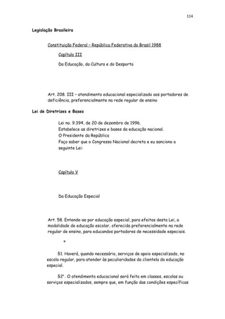 114
Legislação Brasileira
Constituição Federal – República Federativa do Brasil 1988
Capítulo III
Da Educação, da Cultura e do Desporto
Art. 208. III – atendimento educacional especializado aos portadores de
deficiência, preferencialmente na rede regular de ensino
Lei de Diretrizes e Bases
Lei no. 9.394, de 20 de dezembro de 1996.
Estabelece as diretrizes e bases da educação nacional.
O Presidente da República
Faço saber que o Congresso Nacional decreta e eu sanciono a
seguinte Lei:
Capítulo V
Da Educação Especial
Art. 58. Entende-se por educação especial, para efeitos desta Lei, a
modalidade de educação escolar, oferecida preferencialmente na rede
regular de ensino, para educandos portadores de necessidade especiais.
º
§1. Haverá, quando necessário, serviços de apoio especializado, na
escola regular, para atender às peculiaridades da clientela da educação
especial.
§2a
. O atendimento educacional será feito em classes, escolas ou
serviços especializados, sempre que, em função das condições específicas
 