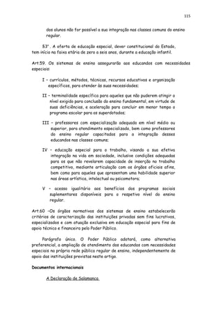 115
dos alunos não for possível a sua integração nas classes comuns do ensino
regular.
§3a
. A oferta de educação especial, dever constitucional do Estado,
tem início na faixa etária de zero a seis anos, durante a educação infantil.
Art.59. Os sistemas de ensino assegurarão aos educandos com necessidades
especiais:
I – currículos, métodos, técnicas, recursos educativos e organização
específicos, para atender às suas necessidades;
II – terminalidade específica para aqueles que não puderem atingir o
nível exigido para conclusão do ensino fundamental, em virtude de
suas deficiências, e aceleração para concluir em menor tempo o
programa escolar para os superdotados;
III – professores com especialização adequada em nível médio ou
superior, para atendimento especializado, bem como professores
do ensino regular capacitados para a integração desses
educandos nas classes comuns;
IV – educação especial para o trabalho, visando a sua efetiva
integração na vida em sociedade, inclusive condições adequadas
para os que não revelarem capacidade de inserção no trabalho
competitivo, mediante articulação com os órgãos oficiais afins,
bem como para aqueles que apresentam uma habilidade superior
nas áreas artística, intelectual ou psicomotora;
V – acesso igualitário aos benefícios dos programas sociais
suplementares disponíveis para o respetivo nível do ensino
regular.
Art.60 –Os órgãos normativos dos sistemas de ensino estabelecerão
critérios de caracterização das instituições privadas sem fins lucrativos,
especializados e com atuação exclusiva em educação especial para fins de
apoio técnico e financeiro pelo Poder Público.
Parágrafo único. O Poder Público adotará, como alternativa
preferencial, a ampliação de atendimento dos educandos com necessidades
especiais na própria rede pública regular de ensino, independentemente de
apoio das instituições previstas neste artigo.
Documentos internacionais
A Declaração de Salamanca
 
