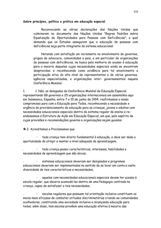 116
Sobre princípios, política e prática em educação especial
Reconvocando as várias declarações das Nações Unidas que
culminaram no documento das Nações Unidas “Regras Padrões sobre
Equalização de Oportunidades para Pessoas com Deficiências”, o qual
demanda que os Estados assegurem que a educação de pessoas com
deficiências seja parte integrante do sistema educacional.
Notando com satisfação um incremento no envolvimento de governos,
grupos de advocacia, comunidades e pais, e em particular de organizações
de pessoas com deficiências, na busca pela melhoria do acesso à educação
para a maioria daqueles cujas necessidades especiais ainda se encontram
desprovidas; e reconhecendo como evidência para tal envolvimento a
participação ativa do alto nível de representantes e de vários governos,
agências especializadas, e organizações inter- governamentais naquela
Conferência Mundial.
1. 1. Nós, os delegados da Conferência Mundial de Educação Especial,
representando 88 governos e 25 organizações internacionais em assembléia aqui
em Salamanca, Espanha, entre 7 e 10 de junho de 1994, reafirmamos o nosso
compromisso para com a Educação para Todos, reconhecendo a necessidade e
urgência do providenciamento de educação para as crianças, jovens e adultos com
necessidades educacionais especiais dentro do sistema regular de ensino e re-
endossamos a Estrutura de Ação em Educação Especial, em que, pelo espírito de
cujas provisões e recomendações governo e organizações sejam guiados.
�.2. Acreditamos e Proclamamos que:
. • toda criança tem direito fundamental à educação, e deve ser dada a
oportunidade de atingir e manter o nível adequado de aprendizagem,
. • toda criança possui características, interesses, habilidades e
necessidades de aprendizagem que são únicas,
. • sistemas educacionais deveriam ser designados e programas
educacionais deveriam ser implementados no sentido de se levar em conta a vasta
diversidade de tais características e necessidades,
. • aqueles com necessidades educacionais especiais devem ter acesso à
escola regular, que deveria acomodá-los dentro de uma Pedagogia centrada na
criança, capaz de satisfazer a tais necessidades,
. • escolas regulares que possuam tal orientação inclusiva constituem os
meios mais eficazes de combater atitudes discriminatórias criando-se comunidades
acolhedoras, construindo uma sociedade inclusiva e alcançando educação para
todos; além disso, tais escolas provêem uma educação efetiva à maioria das
 