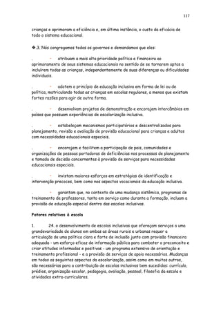 117
crianças e aprimoram a eficiência e, em última instância, o custo da eficácia de
todo o sistema educacional.
�.3. Nós congregamos todos os governos e demandamos que eles:
. • atribuam a mais alta prioridade política e financeira ao
aprimoramento de seus sistemas educacionais no sentido de se tornarem aptos a
incluírem todas as crianças, independentemente de suas diferenças ou dificuldades
individuais.
. • adotem o princípio de educação inclusiva em forma de lei ou de
política, matriculando todas as crianças em escolas regulares, a menos que existam
fortes razões para agir de outra forma.
. • desenvolvam projetos de demonstração e encorajem intercâmbios em
países que possuam experiências de escolarização inclusiva.
. • estabeleçam mecanismos participatórios e descentralizados para
planejamento, revisão e avaliação de provisão educacional para crianças e adultos
com necessidades educacionais especiais.
. • encorajem e facilitem a participação de pais, comunidades e
organizações de pessoas portadoras de deficiências nos processos de planejamento
e tomada de decisão concernentes à provisão de serviços para necessidades
educacionais especiais.
. • invistam maiores esforços em estratégias de identificação e
intervenção precoces, bem como nos aspectos vocacionais da educação inclusiva.
. • garantam que, no contexto de uma mudança sistêmica, programas de
treinamento de professores, tanto em serviço como durante a formação, incluam a
provisão de educação especial dentro das escolas inclusivas.
Fatores relativos à escola
1. 24. o desenvolvimento de escolas inclusivas que ofereçam serviços a uma
grandevariedade de alunos em ambas as áreas rurais e urbanas requer a
articulação de uma política clara e forte de inclusão junto com provisão financeira
adequada - um esforço eficaz de informação pública para combater o preconceito e
criar atitudes informadas e positivas - um programa extensivo de orientação e
treinamento profissional - e a provisão de serviços de apoio necessários. Mudanças
em todos os seguintes aspectos da escolarização, assim como em muitos outros,
são necessárias para a contribuição de escolas inclusivas bem sucedidas: currículo,
prédios, organização escolar, pedagogia, avaliação, pessoal, filosofia da escola e
atividades extra-curriculares.
 